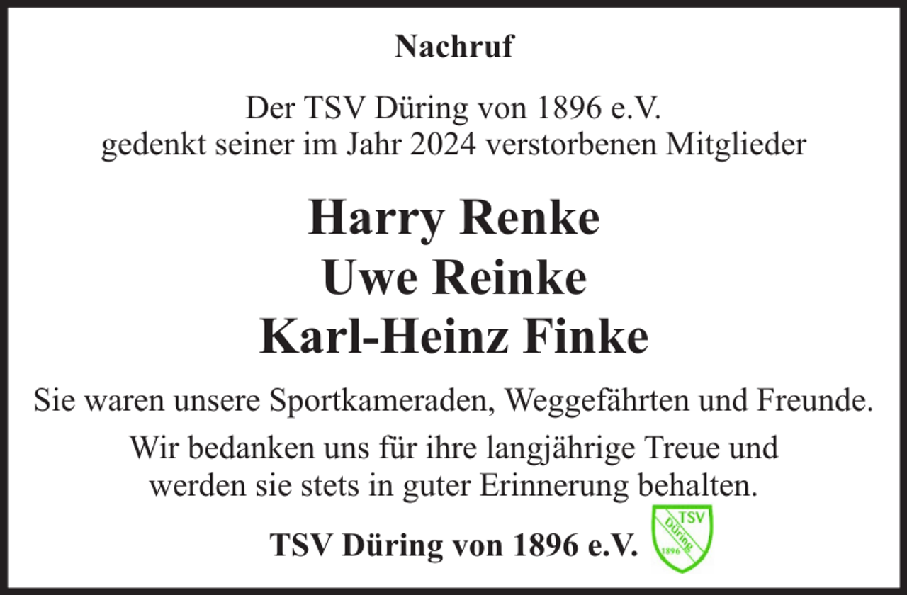 <p>Nachruf<br />Der TSV Düring von 1896 e.V.<br />gedenkt seiner im Jahr 2024 verstorbenen Mitglieder</p>
<p>Harry Renke<br />Uwe Reinke<br />Karl-Heinz Finke<br />Sie waren unsere Sportkameraden, Weggefährten und Freunde.<br />Wir bedanken uns für ihre langjährige Treue und<br />werden sie stets in guter Erinnerung behalten.<br />TSV Düring von 1896 e.V.</p>