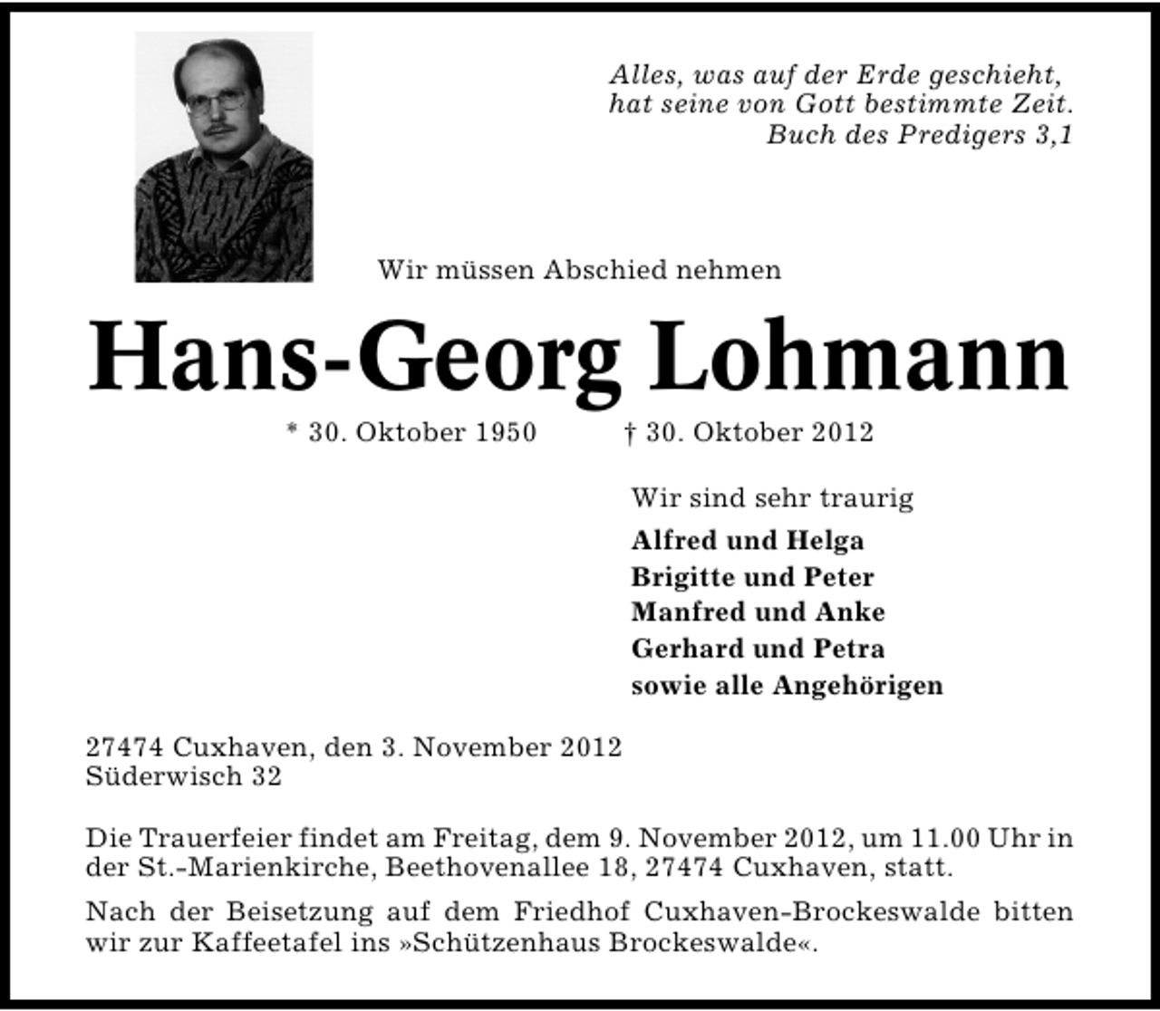 <p>Alles, was auf der Erde geschieht,<br />hat seine von Gott bestimmte Zeit.<br />Buch des Predigers 3,1</p>
<p>Wir müssen Abschied nehmen</p>
<p>Hans Georg Lohmann<br />* 30. Oktober 1950</p>
<p>† 30. Oktober 2012</p>
<p>Wir sind sehr traurig<br />Alfred und Helga<br />Brigitte und Peter<br />Manfred und Anke<br />Gerhard und Petra<br />sowie alle Angehörigen<br />27474 Cuxhaven, den 3. November 2012<br />Süderwisch 32<br />Die Trauerfeier findet am Freitag, dem 9. November 2012, um 11.00 Uhr in<br />der St. Marienkirche, Beethovenallee 18, 27474 Cuxhaven, statt.<br />Nach der Beisetzung auf dem Friedhof Cuxhaven�Brockeswalde bitten<br />wir zur Kaffeetafel ins »Schützenhaus Brockeswalde«.</p>