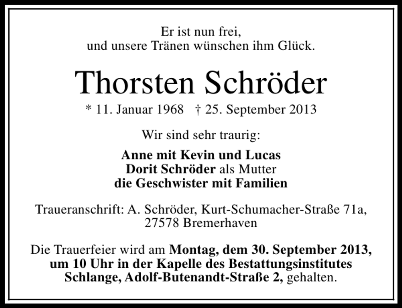 <p>Er ist nun frei,<br />und unsere Tränen wünschen ihm Glück.</p>
<p>Thorsten Schröder<br />* 11. Januar 1968 † 25. September 2013<br />Wir sind sehr traurig:<br />Anne mit Kevin und Lucas<br />Dorit Schröder als Mutter<br />die Geschwister mit Familien<br />Traueranschrift: A. Schröder, Kurt-Schumacher-Straße 71a,<br />27578 Bremerhaven<br />Die Trauerfeier wird am Montag, dem 30. September 2013,<br />um 10 Uhr in der Kapelle des Bestattungsinstitutes<br />Schlange, Adolf-Butenandt-Straße 2, gehalten.</p>