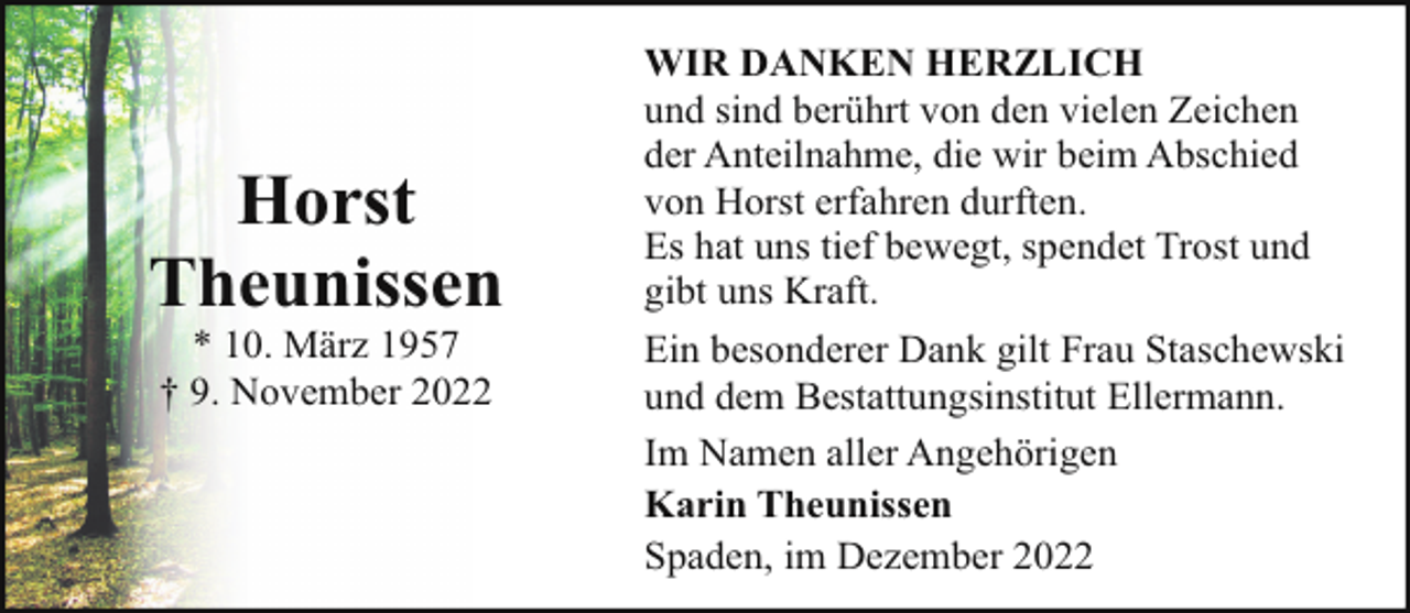 <p>Horst<br />Theunissen<br />* 10. März 1957<br />† 9. November 2022</p><p>WIR DANKEN HERZLICH<br />und sind berührt von den vielen Zeichen<br />der Anteilnahme, die wir beim Abschied<br />von Horst erfahren durften.<br />Es hat uns tief bewegt, spendet Trost und<br />gibt uns Kraft.<br />Ein besonderer Dank gilt Frau Staschewski<br />und dem Bestattungsinstitut Ellermann.<br />Im Namen aller Angehörigen<br />Karin Theunissen<br />Spaden, im Dezember 2022</p>