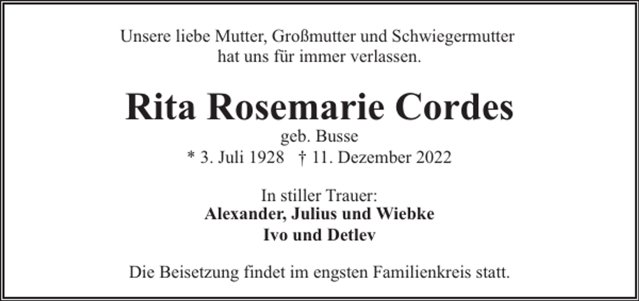 <p>Unsere liebe Mutter, Großmutter und Schwiegermutter<br />hat uns für immer verlassen.</p><p>Rita Rosemarie Cordes<br />geb. Busse<br />* 3. Juli 1928 † 11. Dezember 2022<br />In stiller Trauer:<br />Alexander, Julius und Wiebke<br />Ivo und Detlev<br />Die Beisetzung findet im engsten Familienkreis statt.</p>