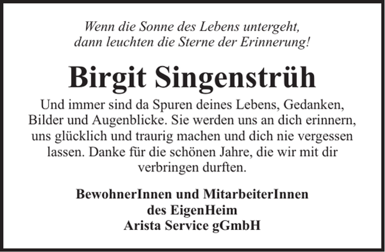 <p>Wenn die Sonne des Lebens untergeht,<br />dann leuchten die Sterne der Erinnerung!</p><p>Birgit Singenstrüh</p><p>Und immer sind da Spuren deines Lebens, Gedanken,<br />Bilder und Augenblicke. Sie werden uns an dich erinnern,<br />uns glücklich und traurig machen und dich nie vergessen<br />lassen. Danke für die schönen Jahre, die wir mit dir<br />verbringen durften.<br />BewohnerInnen und MitarbeiterInnen<br />des EigenHeim<br />Arista Service gGmbH</p>