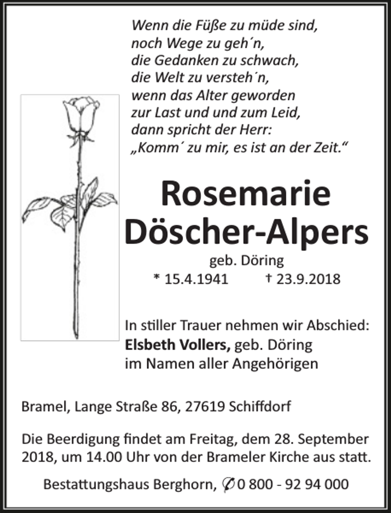 <p>Wenn die Füße zu müde sind,<br />noch Wege zu geh´n,<br />die Gedanken zu schwach,<br />die Welt zu versteh´n,<br />wenn das Alter geworden<br />zur Last und und zum Leid,<br />dann spricht der Herr:<br />„Komm´ zu mir, es ist an der Zeit.“</p><p>Rosemarie<br />Döscher-Alpers<br />geb. Döring<br />* 15.4.1941<br />† 23.9.2018</p><p>In s ller Trauer nehmen wir Abschied:<br />Elsbeth Vollers, geb. Döring<br />im Namen aller Angehörigen<br />Bramel, Lange Straße 86, 27619 Schiﬀdorf<br />Die Beerdigung ﬁndet am Freitag, dem 28. September<br />2018, um 14.00 Uhr von der Brameler Kirche aus sta .<br />Besta ungshaus Berghorn, * 0 800 - 92 94 000</p>