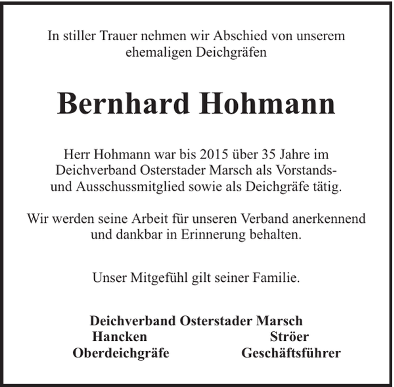 <p>In stiller Trauer nehmen wir Abschied von unserem<br />ehemaligen Deichgräfen</p><p>Bernhard Hohmann<br />Herr Hohmann war bis 2015 über 35 Jahre im<br />Deichverband Osterstader Marsch als Vorstandsund Ausschussmitglied sowie als Deichgräfe tätig.<br />Wir werden seine Arbeit für unseren Verband anerkennend<br />und dankbar in Erinnerung behalten.<br />Unser Mitgefühl gilt seiner Familie.<br />Deichverband Osterstader Marsch<br />Hancken<br />Ströer<br />Oberdeichgräfe<br />Geschäftsführer</p>