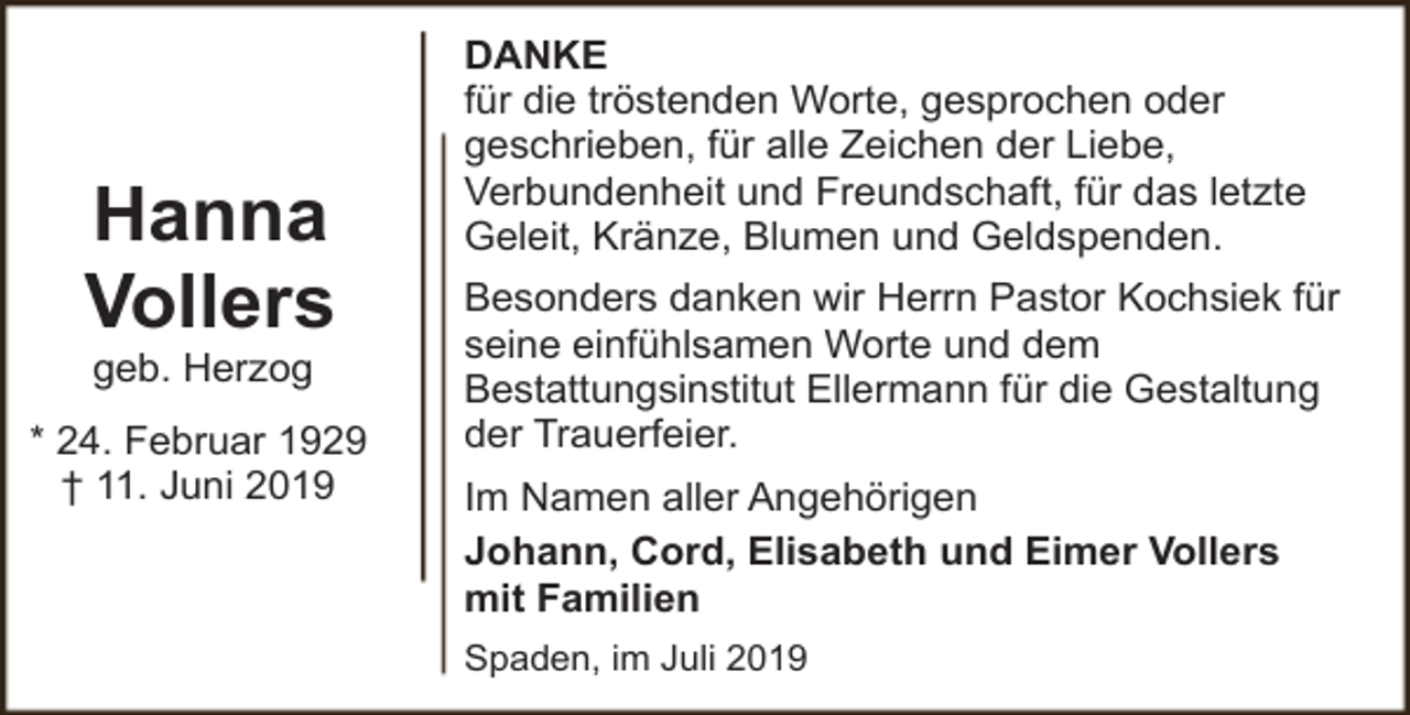 <p>Hanna<br />Vollers<br />geb. Herzog</p><p>* 24. Februar 1929<br />† 11. Juni 2019</p><p>DANKE<br />für die tröstenden Worte, gesprochen oder<br />geschrieben, für alle Zeichen der Liebe,<br />Verbundenheit und Freundschaft, für das letzte<br />Geleit, Kränze, Blumen und Geldspenden.<br />Besonders danken wir Herrn Pastor Kochsiek für<br />seine einfühlsamen Worte und dem<br />Bestattungsinstitut Ellermann für die Gestaltung<br />der Trauerfeier.<br />Im Namen aller Angehörigen<br />Johann, Cord, Elisabeth und Eimer Vollers<br />mit Familien<br />Spaden, im Juli 2019</p>