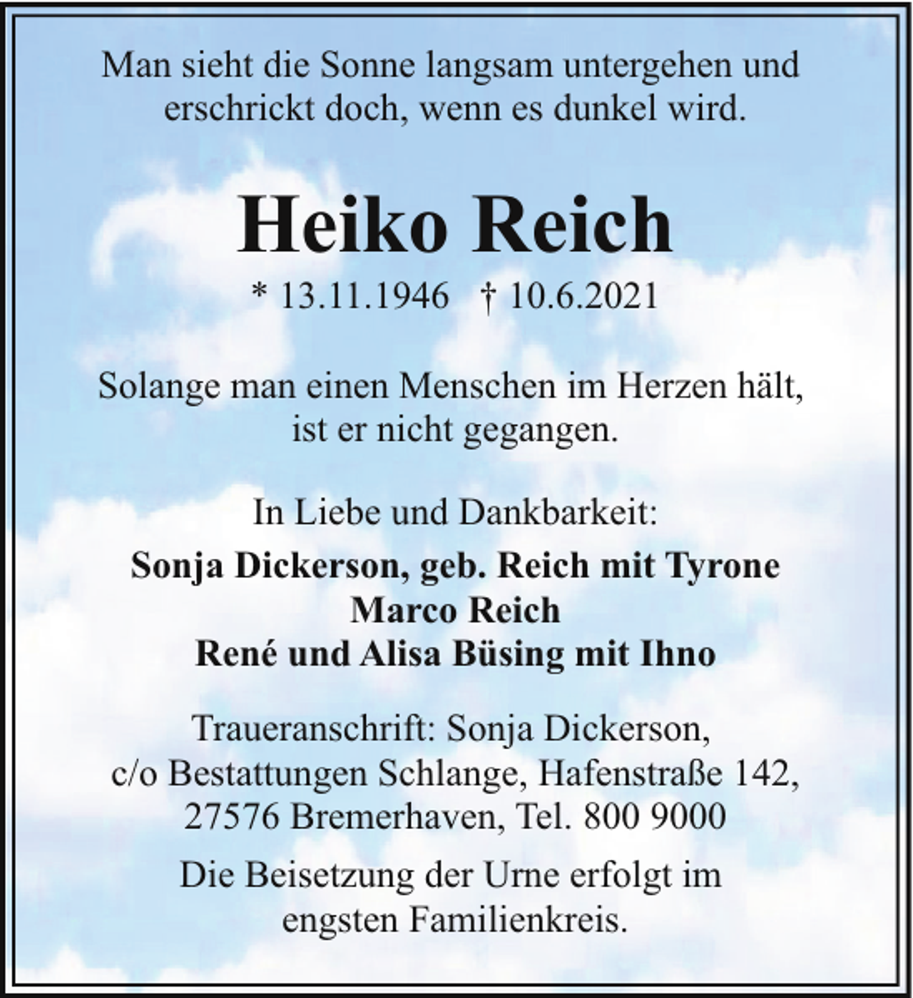 <p>Man sieht die Sonne langsam untergehen und<br />erschrickt doch, wenn es dunkel wird.</p><p>Heiko Reich<br />* 13.11.1946 † 10.6.2021</p><p>Solange man einen Menschen im Herzen hält,<br />ist er nicht gegangen.<br />In Liebe und Dankbarkeit:<br />Sonja Dickerson, geb. Reich mit Tyrone<br />Marco Reich<br />René und Alisa Büsing mit Ihno<br />Traueranschrift: Sonja Dickerson,<br />c/o Bestattungen Schlange, Hafenstraße 142,<br />27576 Bremerhaven, Tel. 800 9000<br />Die Beisetzung der Urne erfolgt im<br />engsten Familienkreis.</p>