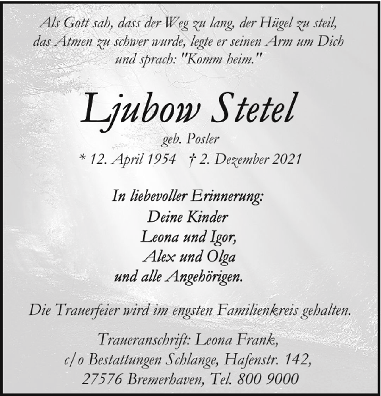 <p>Als Gott sah, dass der Weg zu lang, der Hügel zu steil,<br />das Atmen zu schwer wurde, legte er seinen Arm um Dich<br />und sprach: "Komm heim."</p>
<p>geb. Posler<br />* 12. April 1954 † 2. Dezember 2021</p>
<p>Die Trauerfeier wird im engsten Familienkreis gehalten.<br />Traueranschrift: Leona Frank,<br />c/o Bestattungen Schlange, Hafenstr. 142,<br />27576 Bremerhaven, Tel. 800 9000</p>