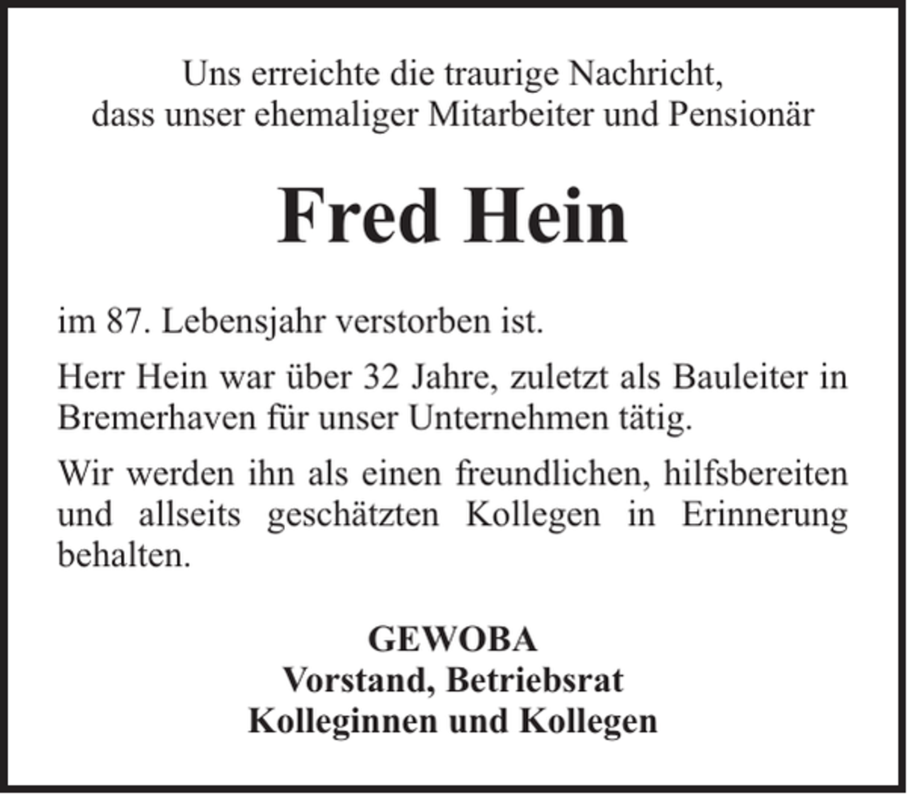 <p>Uns erreichte die traurige Nachricht,<br />dass unser ehemaliger Mitarbeiter und Pensionär</p><p>Fred Hein<br />im 87. Lebensjahr verstorben ist.<br />Herr Hein war über 32 Jahre, zuletzt als Bauleiter in<br />Bremerhaven für unser Unternehmen tätig.<br />Wir werden ihn als einen freundlichen, hilfsbereiten<br />und allseits geschätzten Kollegen in Erinnerung<br />behalten.<br />GEWOBA<br />Vorstand, Betriebsrat<br />Kolleginnen und Kollegen</p>