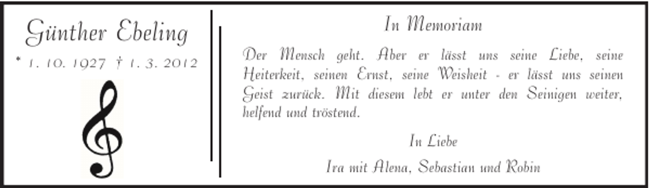 <p>Günther Ebeling<br />* 1. 10. 1927 † 1. 3. 2012</p><p>In Memoriam<br />Der Mensch geht. Aber er lässt uns seine Liebe, seine<br />Heiterkeit, seinen Ernst, seine Weisheit - er lässt uns seinen<br />Geist zurück. Mit diesem lebt er unter den Seinigen weiter,<br />helfend und tröstend.<br />In Liebe<br />Ira mit Alena, Sebastian und Robin</p>