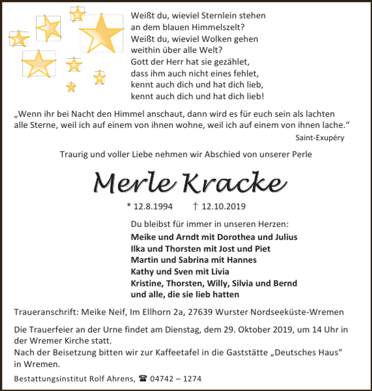 <p>Weißt du, wieviel Sternlein stehen<br />an dem blauen Himmelszelt?<br />Weißt du, wieviel Wolken gehen<br />weithin über alle Welt?<br />Gott der Herr hat sie gezählet,<br />dass ihm auch nicht eines fehlet,<br />kennt auch dich und hat dich lieb,<br />kennt auch dich und hat dich lieb!<br />„Wenn ihr bei Nacht den Himmel anschaut, dann wird es für euch sein als lachten<br />alle Sterne, weil ich auf einem von ihnen wohne, weil ich auf einem von ihnen lache.“<br />Saint-Exupéry</p><p>Traurig und voller Liebe nehmen wir Abschied von unserer Perle</p><p>Merle Kracke<br />* 12.8.1994</p><p>† 12.10.2019</p><p>Du bleibst für immer in unseren Herzen:<br />Meike und Arndt mit Dorothea und Julius<br />Ilka und Thorsten mit Jost und Piet<br />Martin und Sabrina mit Hannes<br />Kathy und Sven mit Livia<br />Kristine, Thorsten, Willy, Silvia und Bernd<br />und alle, die sie lieb hatten<br />Traueranschrift: Meike Neif, Im Ellhorn 2a, 27639 Wurster Nordseeküste-Wremen<br />Die Trauerfeier an der Urne findet am Dienstag, dem 29. Oktober 2019, um 14 Uhr in<br />der Wremer Kirche statt.<br />Nach der Beisetzung bitten wir zur Kaffeetafel in die Gaststätte „Deutsches Haus“<br />in Wremen.<br />Bestattungsinstitut Rolf Ahrens,  04742 – 1274</p>
