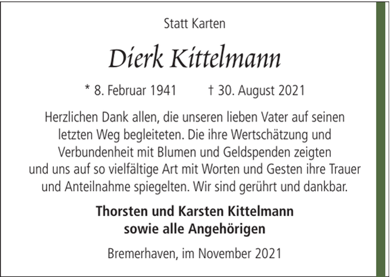 <p>Statt Karten</p><p>Dierk Kittelmann<br />* 8. Februar 1941</p><p>† 30. August 2021</p><p>Herzlichen Dank allen, die unseren lieben Vater auf seinen<br />letzten Weg begleiteten. Die ihre Wertschätzung und<br />Verbundenheit mit Blumen und Geldspenden zeigten<br />und uns auf so vielfältige Art mit Worten und Gesten ihre Trauer<br />und Anteilnahme spiegelten. Wir sind gerührt und dankbar.<br />Thorsten und Karsten Kittelmann<br />sowie alle Angehörigen<br />Bremerhaven, im November 2021</p>