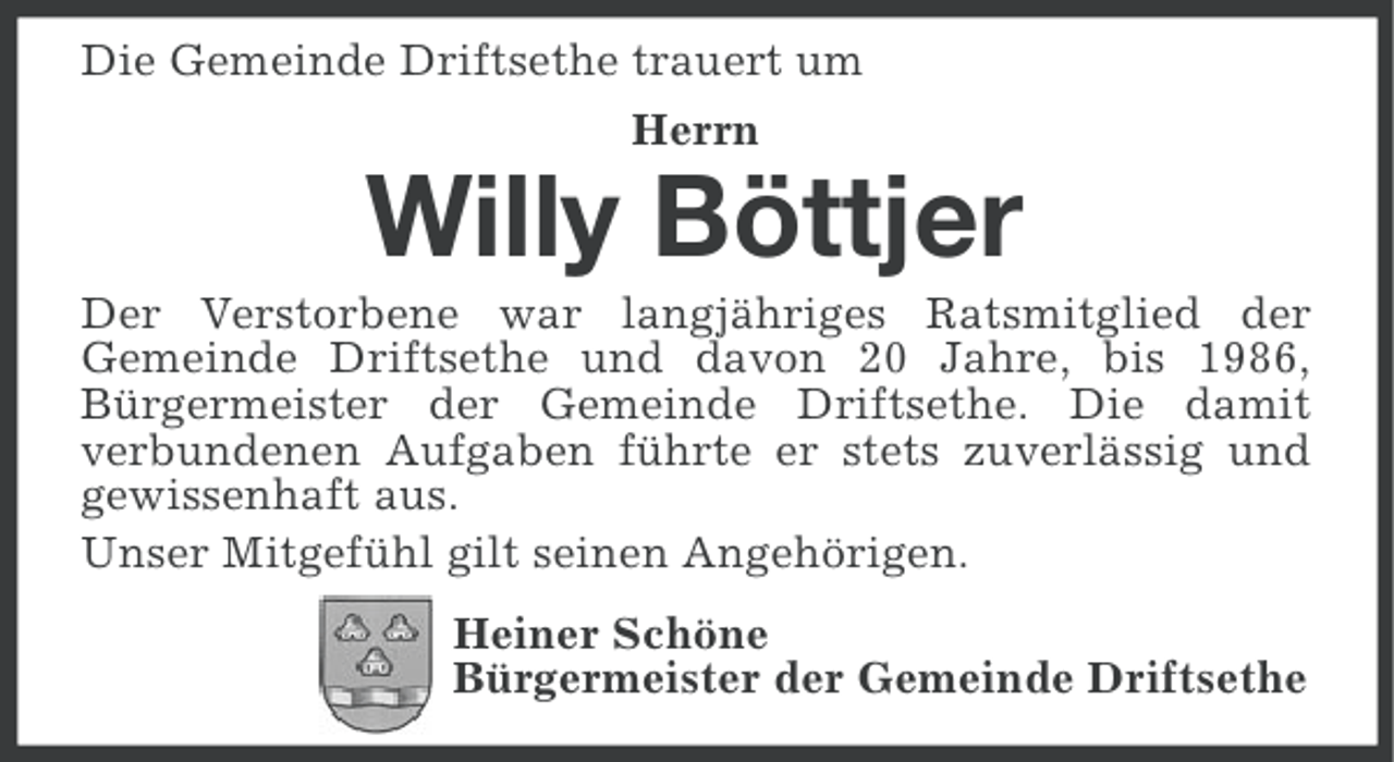 <p>Die Gemeinde Driftsethe trauert um<br />Herrn</p><p>Willy Böttjer<br />Der Verstorbene war langjähriges Ratsmitglied der<br />Gemeinde Driftsethe und davon 20 Jahre, bis 1986,<br />Bürgermeister der Gemeinde Driftsethe. Die damit<br />verbundenen Aufgaben führte er stets zuverlässig und<br />gewissenhaft aus.<br />Unser Mitgefühl gilt seinen Angehörigen.<br />Heiner Schöne<br />Bürgermeister der Gemeinde Driftsethe</p>