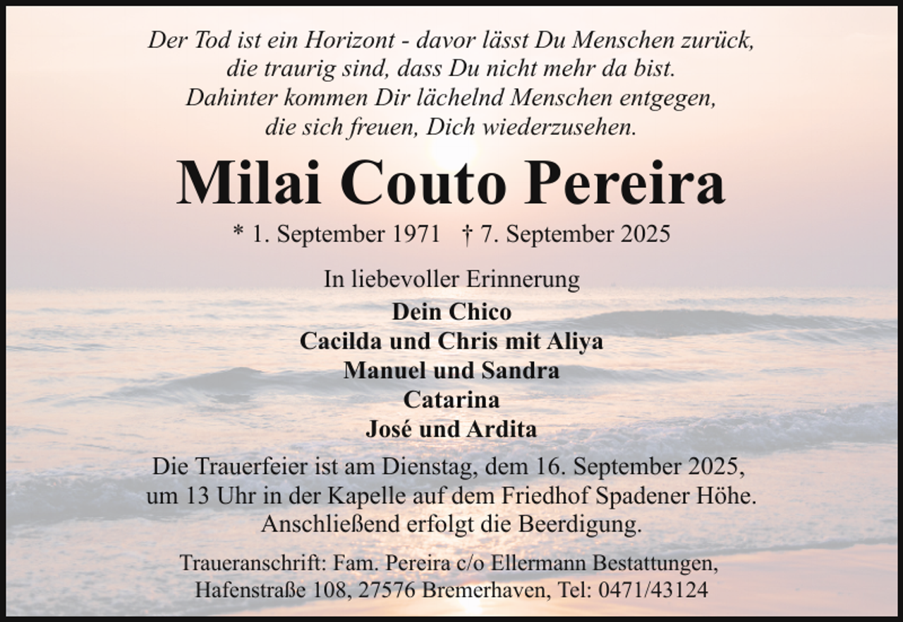 <p>Der Tod ist ein Horizont - davor lässt Du Menschen zurück,<br />die traurig sind, dass Du nicht mehr da bist.<br />Dahinter kommen Dir lächelnd Menschen entgegen,<br />die sich freuen, Dich wiederzusehen.</p><p>Milai Couto Pereira<br />* 1. September 1971 † 7. September 2025</p><p>In liebevoller Erinnerung<br />Dein Chico<br />Cacilda und Chris mit Aliya<br />Manuel und Sandra<br />Catarina<br />José und Ardita<br />Die Trauerfeier ist am Dienstag, dem 16. September 2025,<br />um 13 Uhr in der Kapelle auf dem Friedhof Spadener Höhe.<br />Anschließend erfolgt die Beerdigung.<br />Traueranschrift: Fam. Pereira c/o Ellermann Bestattungen,<br />Hafenstraße 108, 27576 Bremerhaven, Tel: 0471/43124</p>