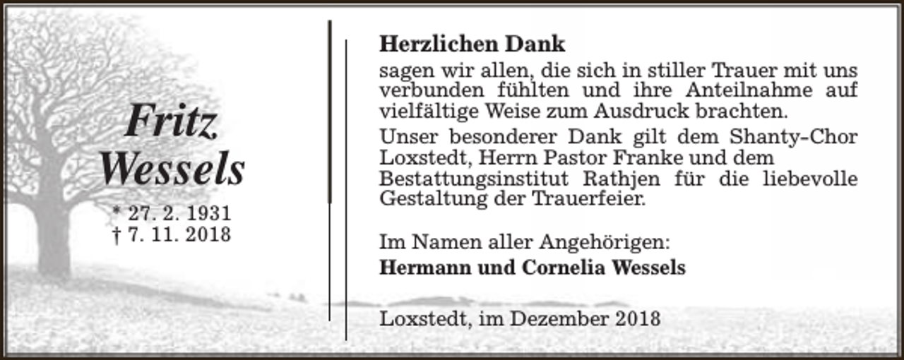 <p>Herzlichen Dank</p><p>Fritz<br />Wessels<br />* 27. 2. 1931<br />† 7. 11. 2018</p><p>sagen wir allen, die sich in stiller Trauer mit uns<br />verbunden fühlten und ihre Anteilnahme auf<br />vielfältige Weise zum Ausdruck brachten.<br />Unser besonderer Dank gilt dem Shanty-Chor<br />Loxstedt, Herrn Pastor Franke und dem<br />Bestattungsinstitut Rathjen für die liebevolle<br />Gestaltung der Trauerfeier.<br />Im Namen aller Angehörigen:<br />Hermann und Cornelia Wessels<br />Loxstedt, im Dezember 2018</p>