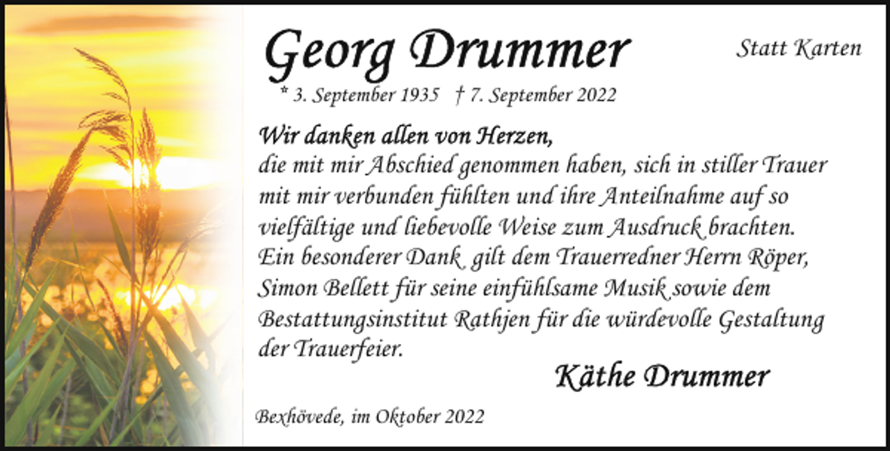 <p>Statt Karten<br />* 3. September 1935 † 7. September 2022</p><p>die mit mir Abschied genommen haben, sich in stiller Trauer<br />mit mir verbunden fühlten und ihre Anteilnahme auf so<br />vielfältige und liebevolle Weise zum Ausdruck brachten.<br />Ein besonderer Dank gilt dem Trauerredner Herrn Röper,<br />Simon Bellett für seine einfühlsame Musik sowie dem<br />Bestattungsinstitut Rathjen für die würdevolle Gestaltung<br />der Trauerfeier.<br />Bexhövede, im Oktober 2022</p>