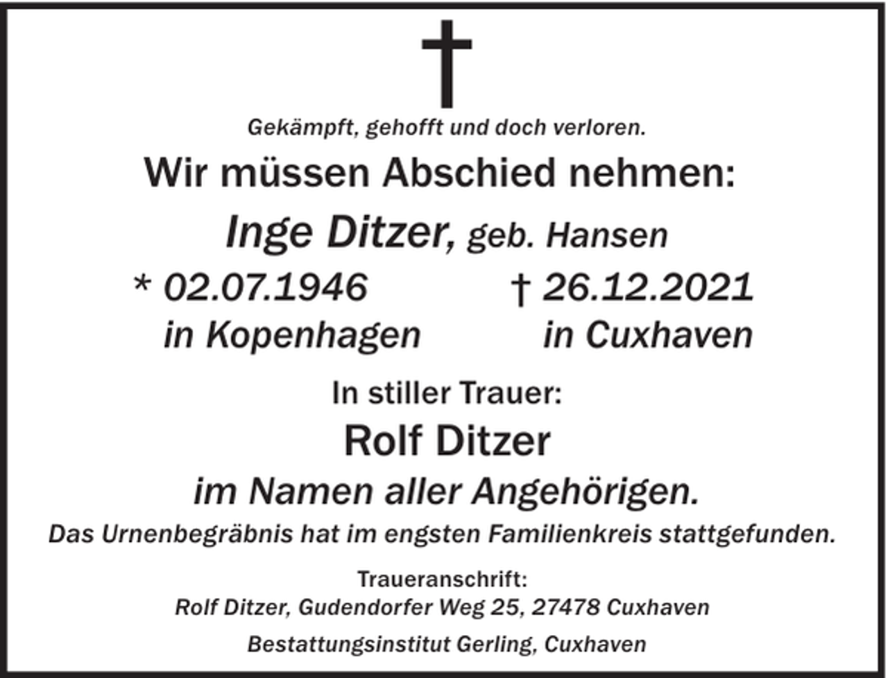 <p>†</p><p>Gekämpft, gehofft und doch verloren.</p><p>Wir müssen Abschied nehmen:</p><p>Inge Ditzer, geb. Hansen</p><p>* 02.07.1946<br />in Kopenhagen</p><p>† 26.12.2021<br />in Cuxhaven</p><p>In stiller Trauer:</p><p>Rolf Ditzer</p><p>im Namen aller Angehörigen.</p><p>Das Urnenbegräbnis hat im engsten Familienkreis stattgefunden.<br />Traueranschrift:<br />Rolf Ditzer, Gudendorfer Weg 25, 27478 Cuxhaven<br />Bestattungsinstitut Gerling, Cuxhaven</p>