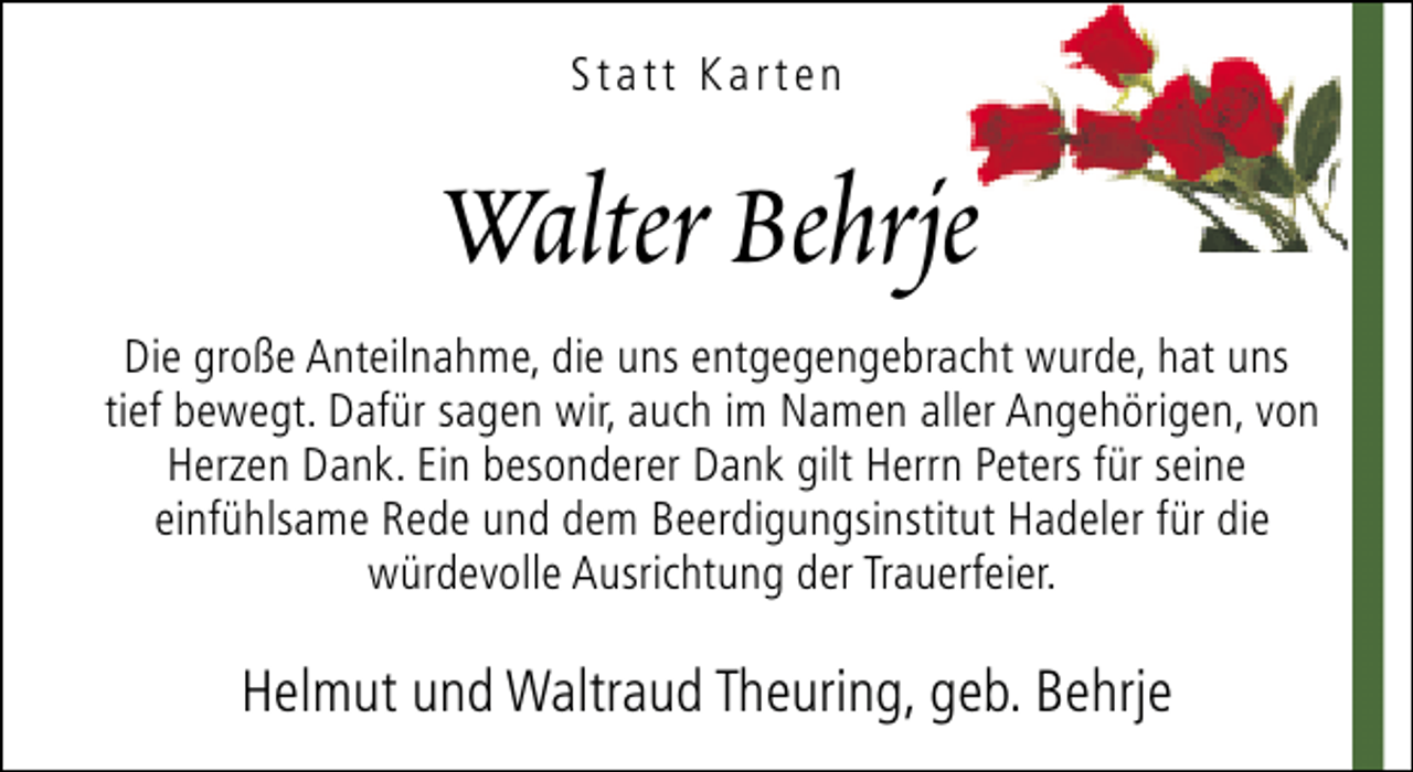 <p>Statt Karten</p><p>Walter Behrje<br />Die große Anteilnahme, die uns entgegengebracht wurde, hat uns<br />tief bewegt. Dafür sagen wir, auch im Namen aller Angehörigen, von<br />Herzen Dank. Ein besonderer Dank gilt Herrn Peters für seine<br />einfühlsame Rede und dem Beerdigungsinstitut Hadeler für die<br />würdevolle Ausrichtung der Trauerfeier.</p><p>Helmut und Waltraud Theuring, geb. Behrje</p>