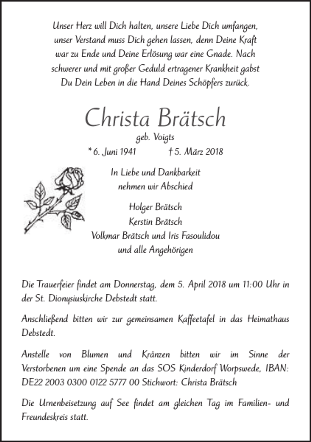 <p>Unser Herz will Dich halten, unsere Liebe Dich umfangen,<br />unser Verstand muss Dich gehen lassen, denn Deine Kraft<br />war zu Ende und Deine Erlösung war eine Gnade. Nach<br />schwerer und mit großer Geduld ertragener Krankheit gabst<br />Du Dein Leben in die Hand Deines Schöpfers zurück.</p><p>Christa Brätsch<br />* 6. Juni 1941</p><p>geb. Voigts<br />† 5. März 2018</p><p>In Liebe und Dankbarkeit<br />nehmen wir Abschied<br />Holger Brätsch<br />Kerstin Brätsch<br />Volkmar Brätsch und Iris Fasoulidou<br />und alle Angehörigen<br />Die Trauerfeier findet am Donnerstag, dem 5. April 2018 um 11:00 Uhr in<br />der St. Dionysiuskirche Debstedt statt.<br />Anschließend bitten wir zur gemeinsamen Kaffeetafel in das Heimathaus<br />Debstedt.<br />Anstelle von Blumen und Kränzen bitten wir im Sinne der<br />Verstorbenen um eine Spende an das SOS Kinderdorf Worpswede, IBAN:<br />DE200122 5777 00 Stichwort: Christa Brätsch<br />Die Urnenbeisetzung auf See findet am gleichen Tag im Familien- und<br />Freundeskreis statt.</p>