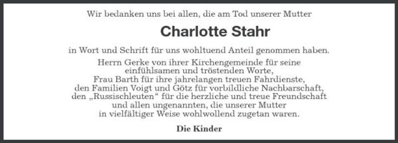 <p>Wir bedanken uns bei allen, die am Tod unserer Mutter</p><p>Charlotte Stahr<br />in Wort und Schrift für uns wohltuend Anteil genommen haben. Herrn Gerke von ihrer Kirchengemeinde für seine einfühlsamen und tröstenden Worte, Frau Barth für ihre jahrelangen treuen Fahrdienste, den Familien Voigt und Götz für vorbildliche Nachbarschaft, den „Russischleuten“ für die herzliche und treue Freundschaft und allen ungenannten, die unserer Mutter in vielfältiger Weise wohlwollend zugetan waren. Die Kinder</p>
