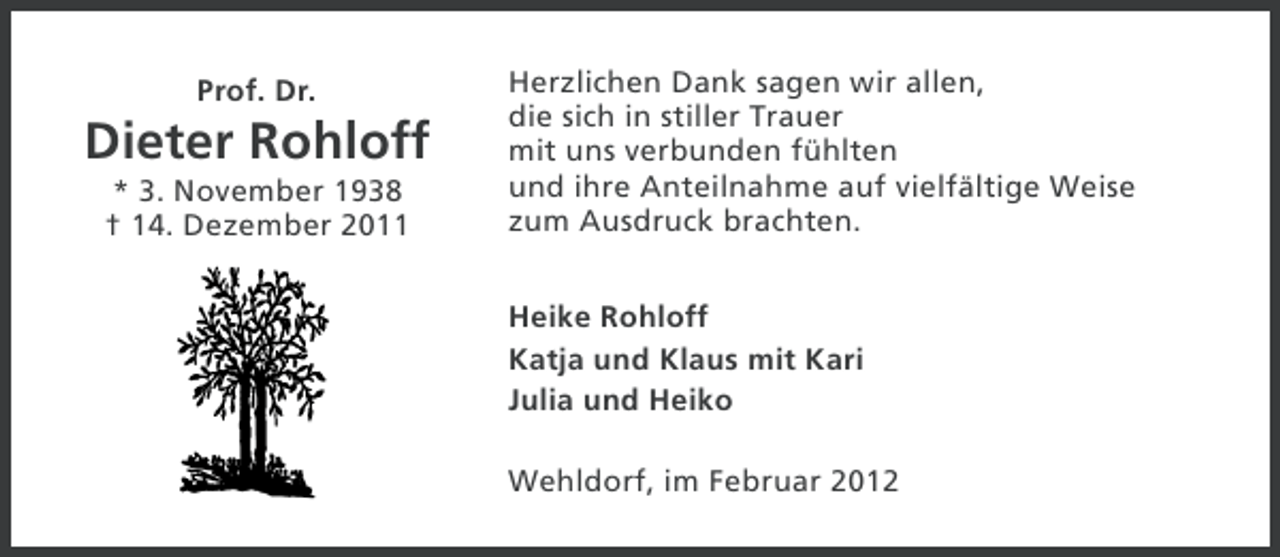 <p>Prof. Dr.</p><p>Dieter Rohloff<br />* 3. November 1938<br />† 14. Dezember 2011</p><p>Herzlichen Dank sagen wir allen,<br />die sich in stiller Trauer<br />mit uns verbunden fühlten<br />und ihre Anteilnahme auf vielfältige Weise<br />zum Ausdruck brachten.<br />Heike Rohloff<br />Katja und Klaus mit Kari<br />Julia und Heiko<br />Wehldorf, im Februar 2012</p>