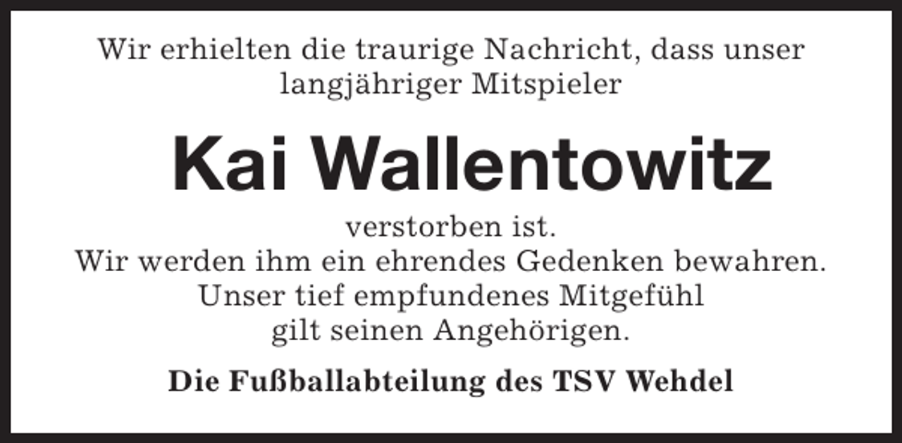 <p>Wir erhielten die traurige Nachricht, dass unser<br />langjähriger Mitspieler</p><p>Kai Wallentowitz</p><p>verstorben ist.<br />Wir werden ihm ein ehrendes Gedenken bewahren.<br />Unser tief empfundenes Mitgefühl<br />gilt seinen Angehörigen.<br />Die Fußballabteilung des TSV Wehdel</p>