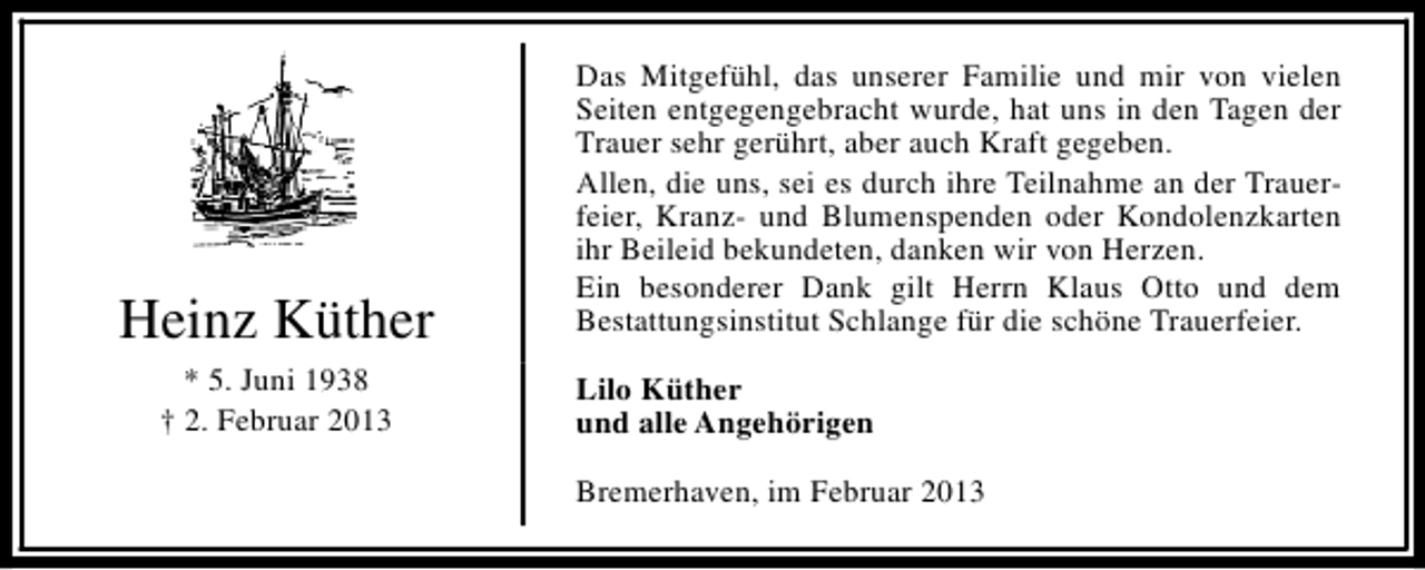 <p>Heinz Küther<br />* 5. Juni 1938<br />† 2. Februar 2013</p><p>Das Mitgefühl, das unserer Familie und mir von vielen<br />Seiten entgegengebracht wurde, hat uns in den Tagen der<br />Trauer sehr gerührt, aber auch Kraft gegeben.<br />Allen, die uns, sei es durch ihre Teilnahme an der Trauerfeier, Kranz- und Blumenspenden oder Kondolenzkarten<br />ihr Beileid bekundeten, danken wir von Herzen.<br />Ein besonderer Dank gilt Herrn Klaus Otto und dem<br />Bestattungsinstitut Schlange für die schöne Trauerfeier.<br />Lilo Küther<br />und alle Angehörigen<br />Bremerhaven, im Februar 2013</p>