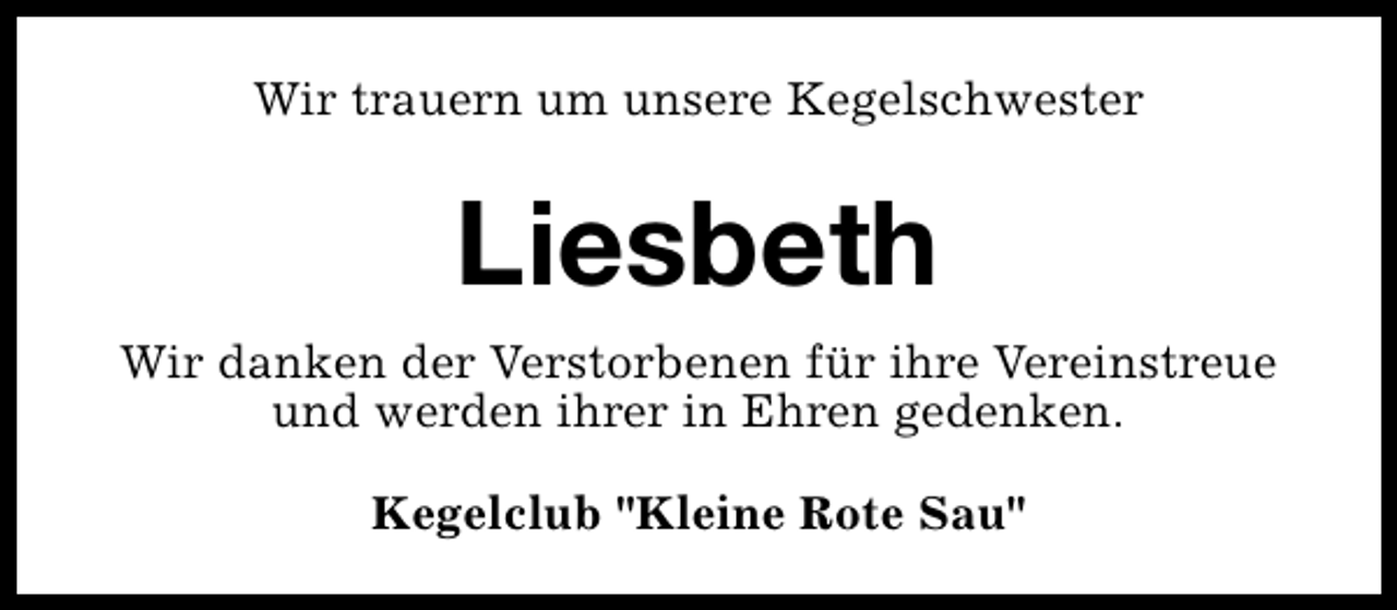 <p>Wir trauern um unsere Kegelschwester</p><p>Liesbeth<br />Wir danken der Verstorbenen für ihre Vereinstreue<br />und werden ihrer in Ehren gedenken.<br />Kegelclub "Kleine Rote Sau"</p>
