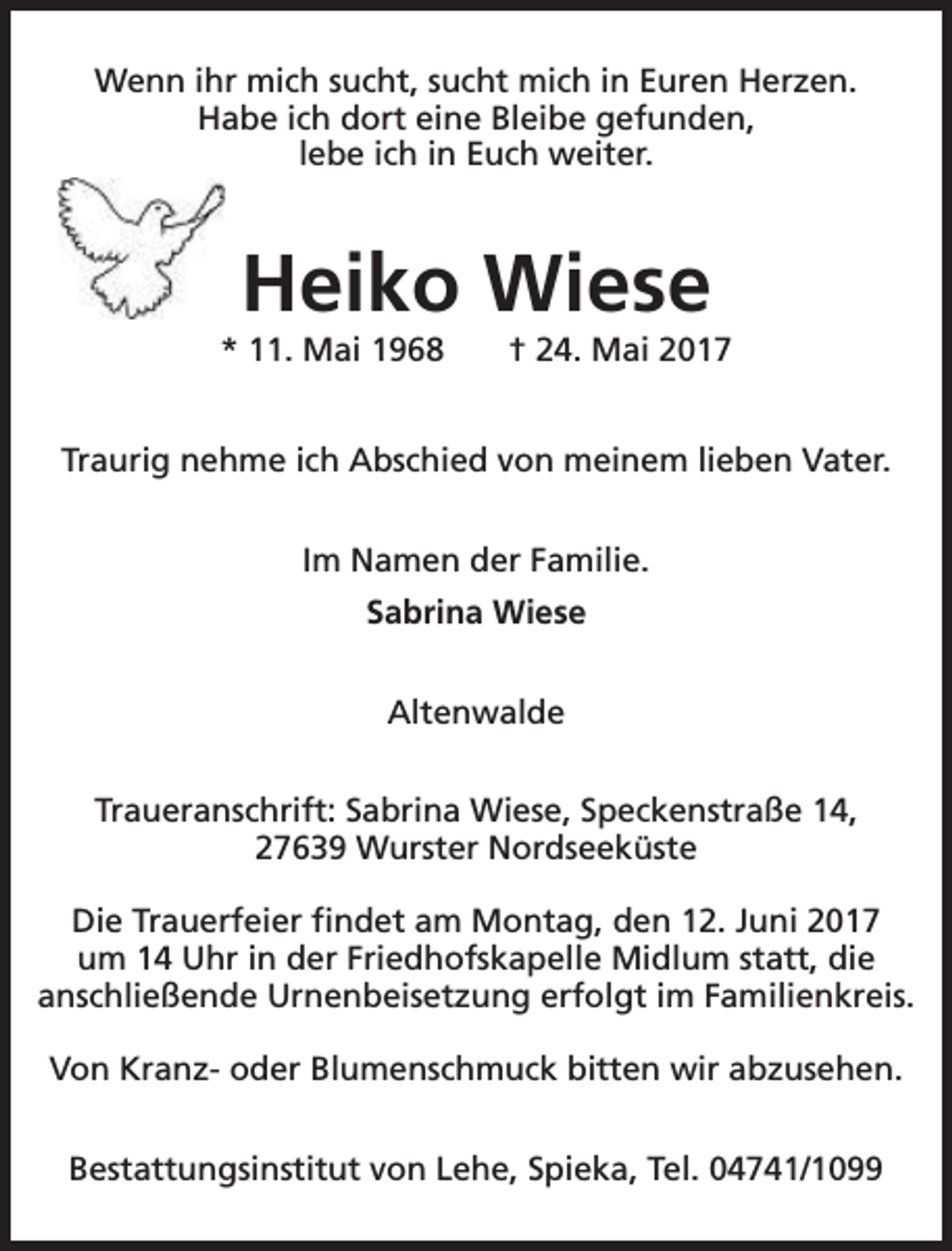 <p>Wenn ihr mich sucht, sucht mich in Euren Herzen.<br />Habe ich dort eine Bleibe gefunden,<br />lebe ich in Euch weiter.</p><p>Heiko Wiese</p><p>* 11. Mai 1968</p><p>† 24. Mai 2017</p><p>Traurig nehme ich Abschied von meinem lieben Vater.<br />Im Namen der Familie.<br />Sabrina Wiese<br />Altenwalde<br />Traueranschrift: Sabrina Wiese, Speckenstraße 14,<br />27639 Wurster Nordseeküste<br />Die Trauerfeier findet am Montag, den 12. Juni 2017<br />um 14 Uhr in der Friedhofskapelle Midlum statt, die<br />anschließende Urnenbeisetzung erfolgt im Familienkreis.<br />Von Kranz- oder Blumenschmuck bitten wir abzusehen.<br />Bestattungsinstitut von Lehe, Spieka, Tel. 04741/1099</p>