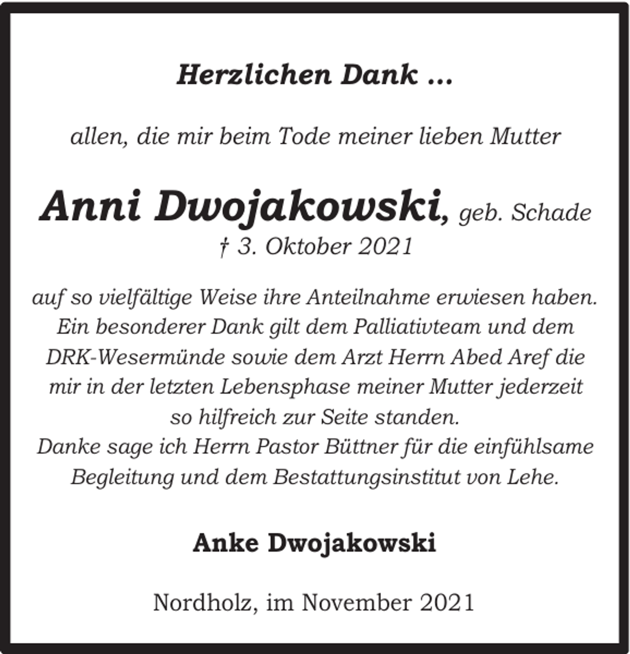 <p>Herzlichen Dank …<br />allen, die mir beim Tode meiner lieben Mutter</p><p>Anni Dwojakowski, geb. Schade<br />† 3. Oktober 2021</p><p>auf so vielfältige Weise ihre Anteilnahme erwiesen haben.<br />Ein besonderer Dank gilt dem Palliativteam und dem<br />DRK-Wesermünde sowie dem Arzt Herrn Abed Aref die<br />mir in der letzten Lebensphase meiner Mutter jederzeit<br />so hilfreich zur Seite standen.<br />Danke sage ich Herrn Pastor Büttner für die einfühlsame<br />Begleitung und dem Bestattungsinstitut von Lehe.</p><p>Anke Dwojakowski<br />Nordholz, im November 2021</p>
