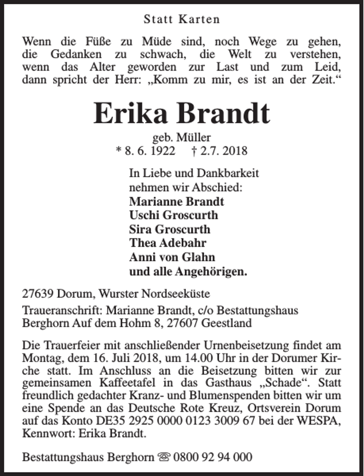 <p>Statt Karten<br />Wenn die Füße zu Müde sind, noch Wege zu gehen,<br />die Gedanken zu schwach, die Welt zu verstehen,<br />wenn das Alter geworden zur Last und zum Leid,<br />dann spricht der Herr: „Komm zu mir, es ist an der Zeit.“</p><p>Erika Brandt<br />geb. Müller<br />* 8. 6. 1922 † 2.7. 2018</p><p>In Liebe und Dankbarkeit<br />nehmen wir Abschied:<br />Marianne Brandt<br />Uschi Groscurth<br />Sira Groscurth<br />Thea Adebahr<br />Anni von Glahn<br />und alle Angehörigen.<br />27639 Dorum, Wurster Nordseeküste<br />Traueranschrift: Marianne Brandt, c/o Bestattungshaus<br />Berghorn Auf dem Hohm 8, 27607 Geestland<br />Die Trauerfeier mit anschließender Urnenbeisetzung findet am<br />Montag, dem 16. Juli 2018, um 14.00 Uhr in der Dorumer Kirche statt. Im Anschluss an die Beisetzung bitten wir zur<br />gemeinsamen Kaffeetafel in das Gasthaus „Schade“. Statt<br />freundlich gedachter Kranz- und Blumenspenden bitten wir um<br />eine Spende an das Deutsche Rote Kreuz, Ortsverein Dorum<br />auf das Konto DE35 2925 00012009 67 bei der WESPA,<br />Kennwort: Erika Brandt.<br />Bestattungshaus Berghorn s 0800 92 94 000</p>