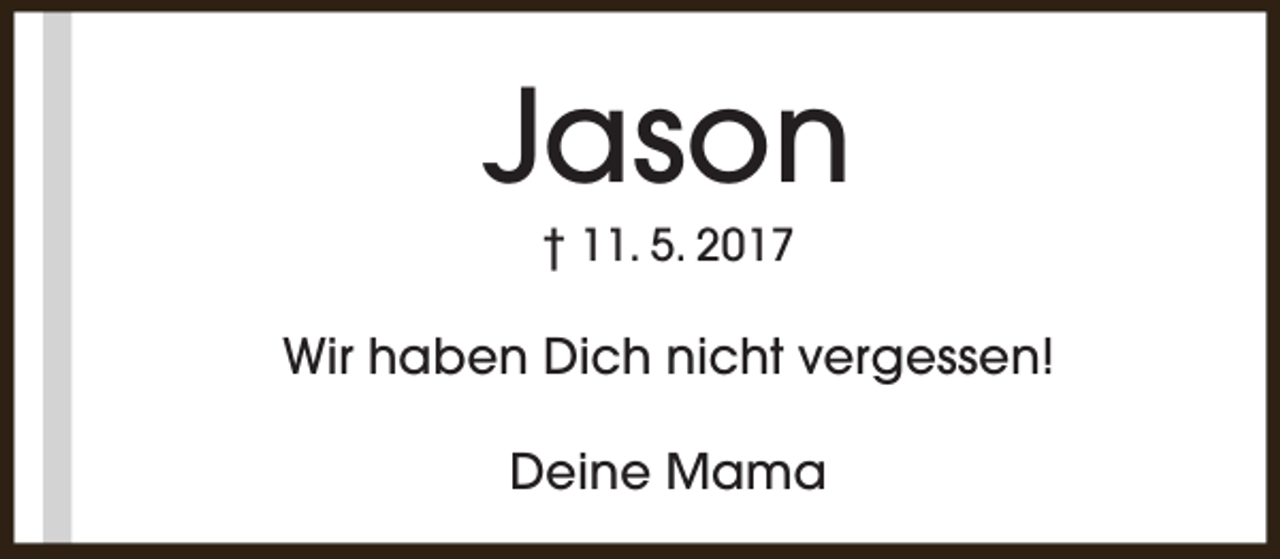 <p>Jason<br />† 11. 5. 2017</p><p>Wir haben Dich nicht vergessen!<br />Deine Mama</p>