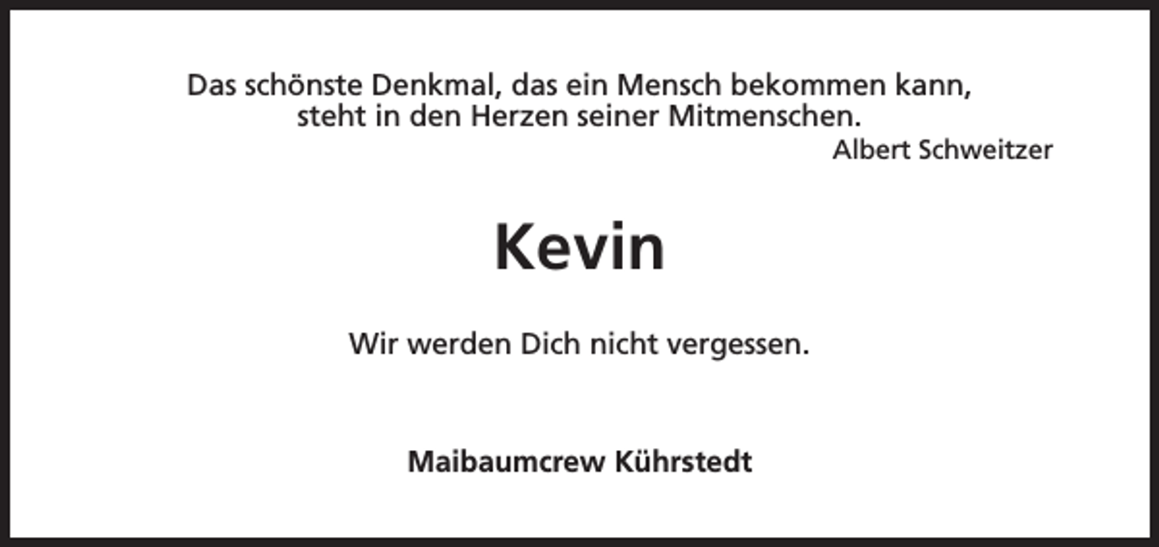 <p>Das schönste Denkmal, das ein Mensch bekommen kann,<br />steht in den Herzen seiner Mitmenschen.</p><p>Albert Schweitzer</p><p>Kevin<br />Wir werden Dich nicht vergessen.</p><p>Maibaumcrew Kührstedt</p>