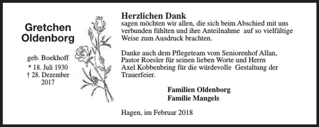 <p>Gretchen<br />Oldenborg<br />geb. Boekhoff<br />* 18. Juli 1930<br />† 28. Dezember<br />2017</p><p>Herzlichen Dank</p><p>sagen möchten wir allen, die sich beim Abschied mit uns<br />verbunden fühlten und ihre Anteilnahme auf so vielfältige<br />Weise zum Ausdruck brachten.<br />Danke auch dem Pflegeteam vom Seniorenhof Allan,<br />Pastor Roesler für seinen lieben Worte und Herrn<br />Axel Kobbenbring für die würdevolle Gestaltung der<br />Trauerfeier.<br />Familien Oldenborg<br />Familie Mangels<br />Hagen, im Februar 2018</p>