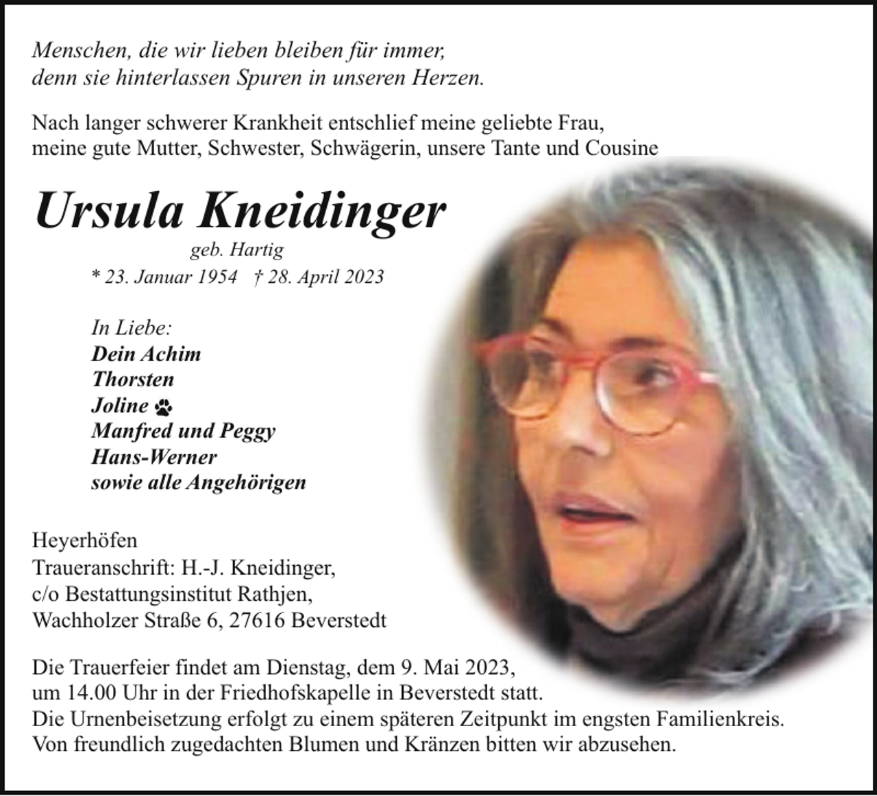 <p>Menschen, die wir lieben bleiben für immer,<br />denn sie hinterlassen Spuren in unseren Herzen.<br />Nach langer schwerer Krankheit entschlief meine geliebte Frau,<br />meine gute Mutter, Schwester, Schwägerin, unsere Tante und Cousine</p><p>Ursula Kneidinger<br />geb. Hartig<br />* 23. Januar 1954 † 28. April 2023</p><p>In Liebe:<br />Dein Achim<br />Thorsten<br />Joline<br />Manfred und Peggy<br />Hans-Werner<br />sowie alle Angehörigen<br />Heyerhöfen<br />Traueranschrift: H.-J. Kneidinger,<br />c/o Bestattungsinstitut Rathjen,<br />Wachholzer Straße 6, 27616 Beverstedt<br />Die Trauerfeier findet am Dienstag, dem 9. Mai 2023,<br />um 14.00 Uhr in der Friedhofskapelle in Beverstedt statt.<br />Die Urnenbeisetzung erfolgt zu einem späteren Zeitpunkt im engsten Familienkreis.<br />Von freundlich zugedachten Blumen und Kränzen bitten wir abzusehen.</p>