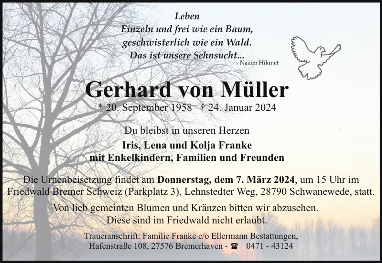 <p>Leben<br />Einzeln und frei wie ein Baum,<br />geschwisterlich wie ein Wald.<br />Das ist unsere Sehnsucht...</p><p>- Nazim Hikmet</p><p>Gerhard von Müller<br />* 20. September 1958 † 24. Januar 2024</p><p>Du bleibst in unseren Herzen<br />Iris, Lena und Kolja Franke<br />mit Enkelkindern, Familien und Freunden<br />Die Urnenbeisetzung findet am Donnerstag, dem 7. März 2024, um 15 Uhr im<br />Friedwald Bremer Schweiz (Parkplatz 3), Lehnstedter Weg, 28790 Schwanewede, statt.<br />Von lieb gemeinten Blumen und Kränzen bitten wir abzusehen.<br />Diese sind im Friedwald nicht erlaubt.<br />Traueranschrift: Familie Franke c/o Ellermann Bestattungen,<br />Hafenstraße 108, 27576 Bremerhaven - ( 0471 - 43124</p>