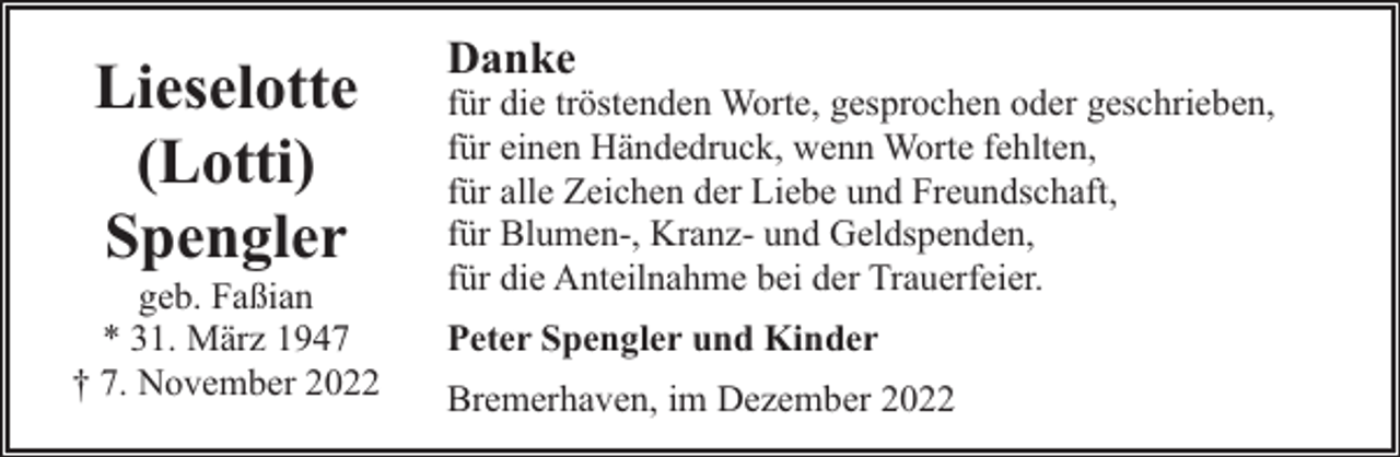 <p>Lieselotte<br />(Lotti)<br />Spengler</p><p>geb. Faßian<br />* 31. März 1947<br />† 7. November 2022</p><p>Danke</p><p>für die tröstenden Worte, gesprochen oder geschrieben,<br />für einen Händedruck, wenn Worte fehlten,<br />für alle Zeichen der Liebe und Freundschaft,<br />für Blumen-, Kranz- und Geldspenden,<br />für die Anteilnahme bei der Trauerfeier.<br />Peter Spengler und Kinder<br />Bremerhaven, im Dezember 2022</p>