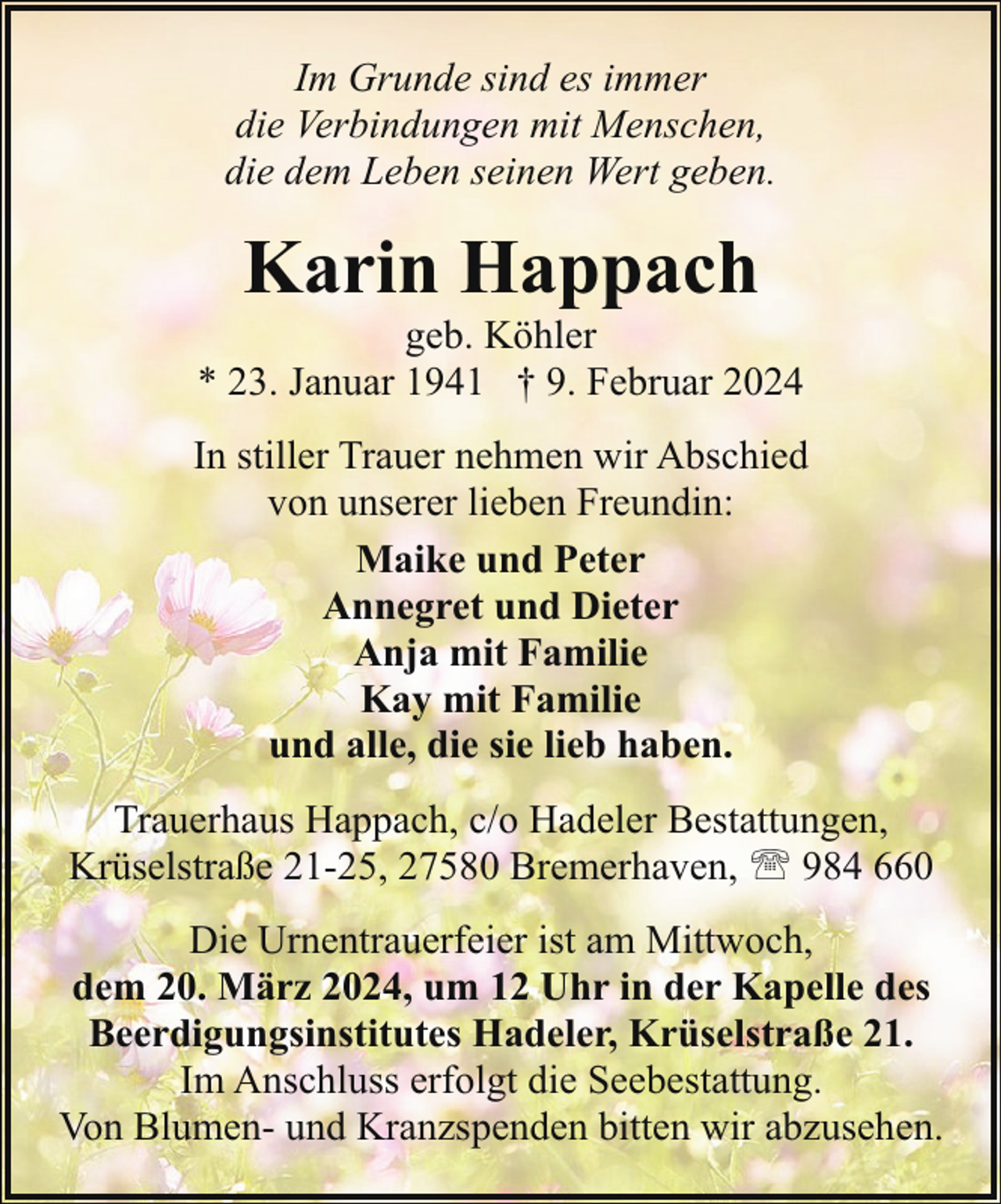 <p>Im Grunde sind es immer<br />die Verbindungen mit Menschen,<br />die dem Leben seinen Wert geben.</p><p>Karin Happach</p><p>geb. Köhler<br />* 23. Januar 1941 † 9. Februar 2024<br />In stiller Trauer nehmen wir Abschied<br />von unserer lieben Freundin:<br />Maike und Peter<br />Annegret und Dieter<br />Anja mit Familie<br />Kay mit Familie<br />und alle, die sie lieb haben.<br />Trauerhaus Happach, c/o Hadeler Bestattungen,<br />Krüselstraße 21-25, 27580 Bremerhaven, ' 984 660<br />Die Urnentrauerfeier ist am Mittwoch,<br />dem 20. März 2024, um 12 Uhr in der Kapelle des<br />Beerdigungsinstitutes Hadeler, Krüselstraße 21.<br />Im Anschluss erfolgt die Seebestattung.<br />Von Blumen- und Kranzspenden bitten wir abzusehen.</p>