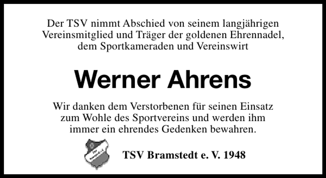 <p>Der TSV nimmt Abschied von seinem langjährigen<br />Vereinsmitglied und Träger der goldenen Ehrennadel,<br />dem Sportkameraden und Vereinswirt</p><p>Werner Ahrens<br />Wir danken dem Verstorbenen für seinen Einsatz<br />zum Wohle des Sportvereins und werden ihm<br />immer ein ehrendes Gedenken bewahren.<br />TSV Bramstedt e. V. 1948</p>