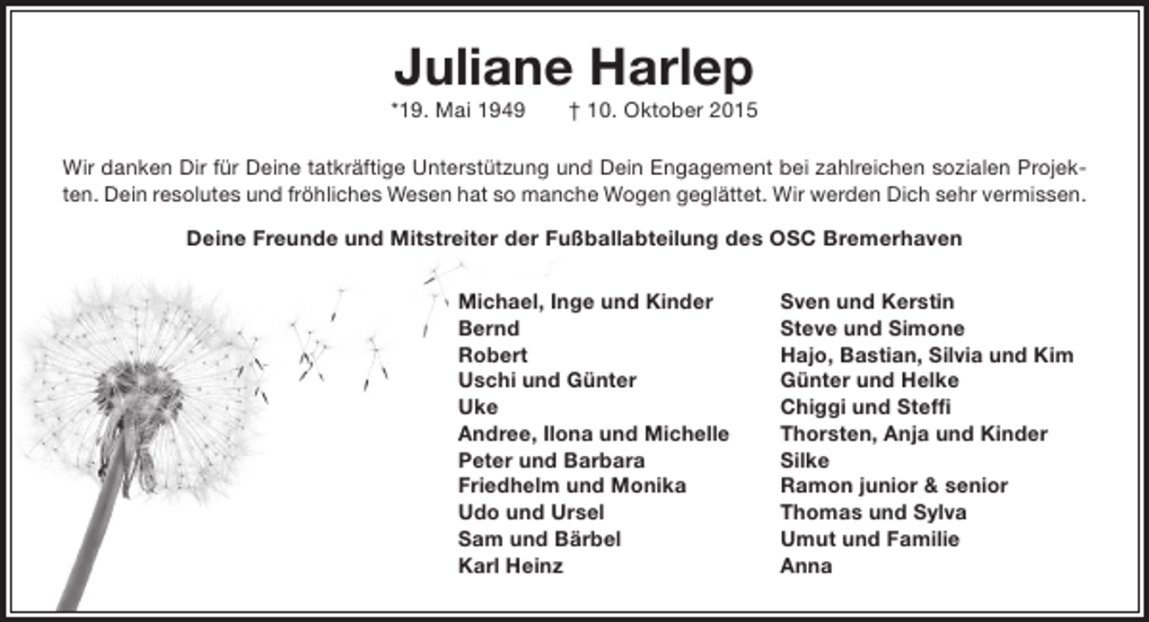 <p>Juliane Harlep</p><p>*19. Mai 1949</p><p>† 10. Oktober 2015</p><p>Wir danken Dir für Deine tatkräftige Unterstützung und Dein Engagement bei zahlreichen sozialen Projekten. Dein resolutes und fröhliches Wesen hat so manche Wogen geglättet. Wir werden Dich sehr vermissen.<br />Deine Freunde und Mitstreiter der Fußballabteilung des OSC Bremerhaven<br />Michael, Inge und Kinder<br />Bernd<br />Robert<br />Uschi und Günter<br />Uke<br />Andree, Ilona und Michelle<br />Peter und Barbara<br />Friedhelm und Monika<br />Udo und Ursel<br />Sam und Bärbel<br />Karl Heinz</p><p>Sven und Kerstin<br />Steve und Simone<br />Hajo, Bastian, Silvia und Kim<br />Günter und Helke<br />Chiggi und Steffi<br />Thorsten, Anja und Kinder<br />Silke<br />Ramon junior &amp; senior<br />Thomas und Sylva<br />Umut und Familie<br />Anna</p>
