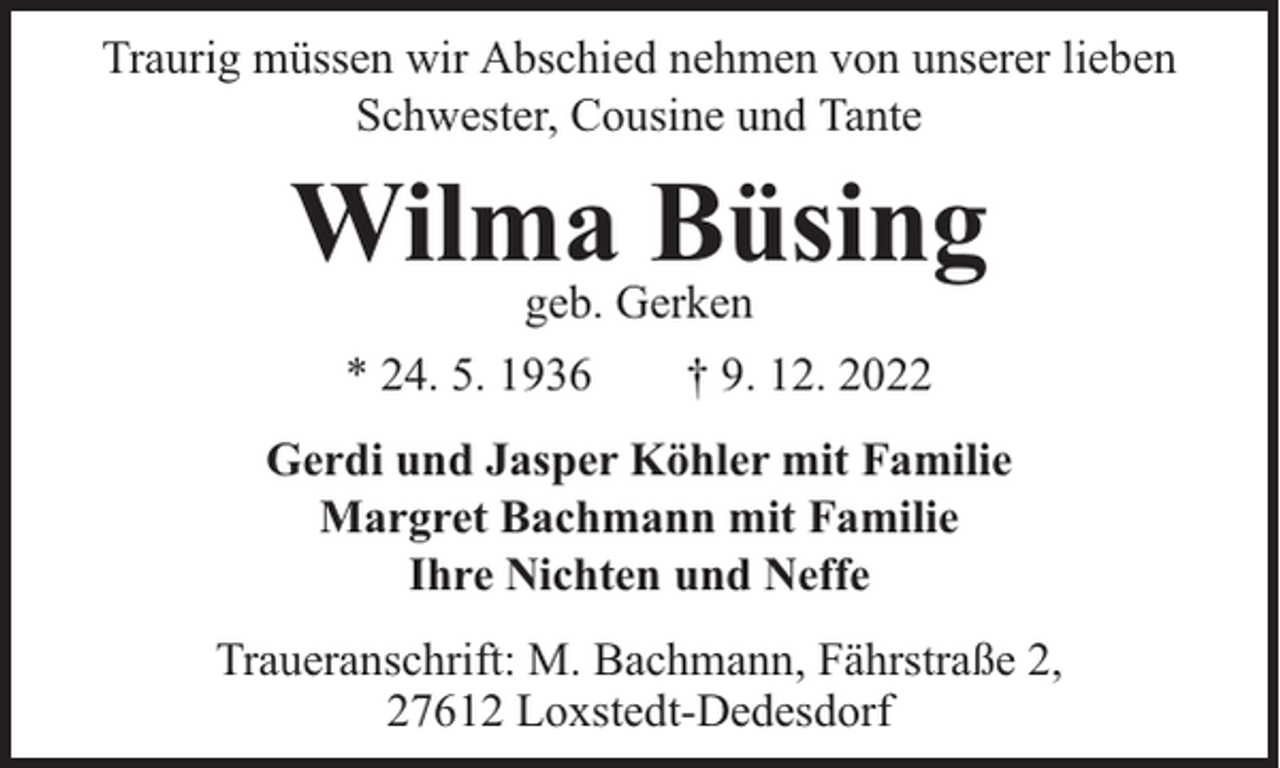 <p>Traurig müssen wir Abschied nehmen von unserer lieben<br />Schwester, Cousine und Tante</p><p>Wilma<br />Büsing<br />geb. Gerken<br />* 24. 5. 1936</p><p>† 9. 12. 2022</p><p>Gerdi und Jasper Köhler mit Familie<br />Margret Bachmann mit Familie<br />Ihre Nichten und Neffe<br />Traueranschrift: M. Bachmann, Fährstraße 2,<br />27612 Loxstedt-Dedesdorf</p>