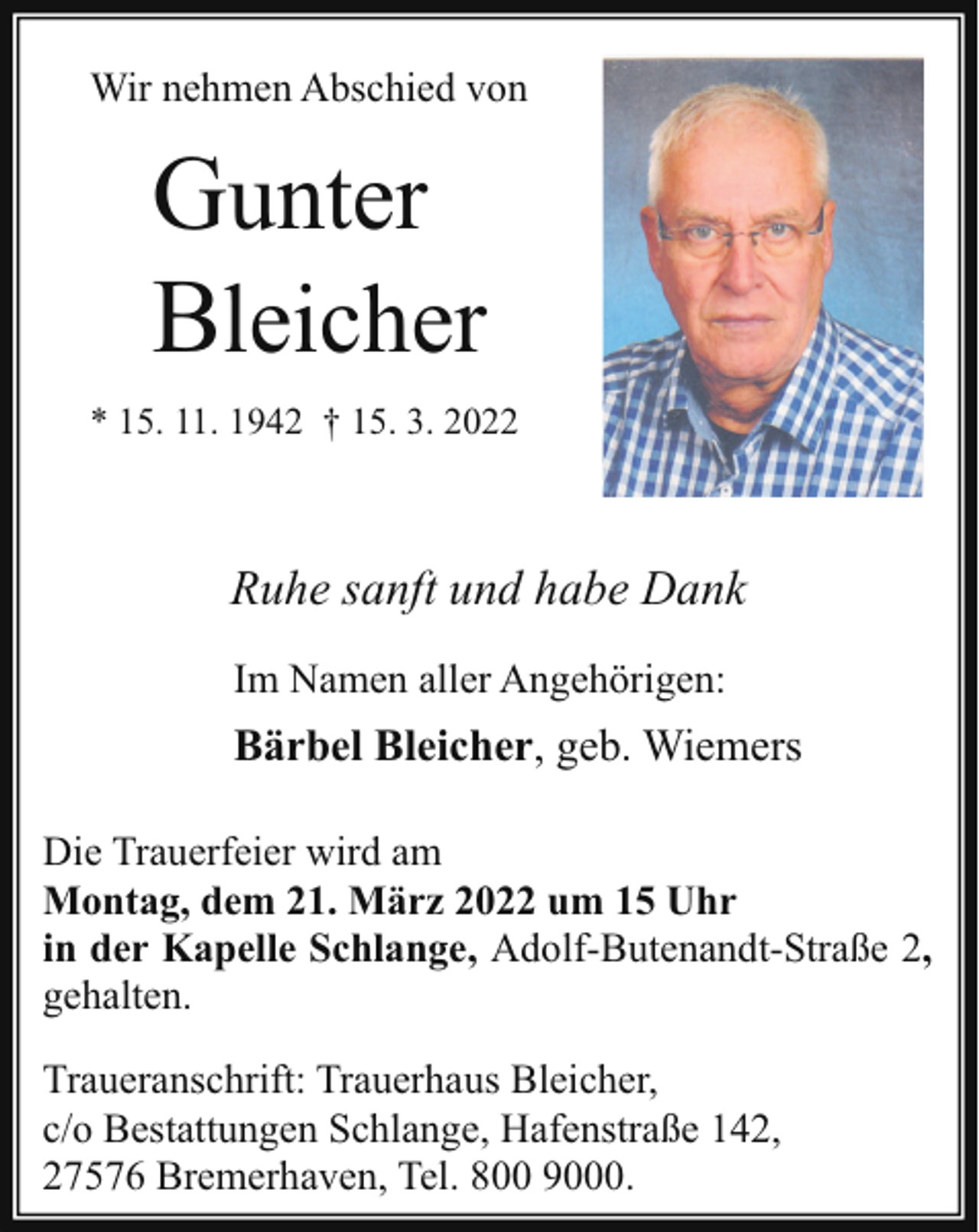 <p>Wir nehmen Abschied von</p><p>Gunter<br />Bleicher<br />* 15. 11. 1942 † 15. 3. 2022</p><p>Ruhe sanft und habe Dank<br />Im Namen aller Angehörigen:</p><p>Bärbel Bleicher, geb. Wiemers<br />Die Trauerfeier wird am<br />Montag, dem 21. März 2022 um 15 Uhr<br />in der Kapelle Schlange, Adolf-Butenandt-Straße 2,<br />gehalten.<br />Traueranschrift: Trauerhaus Bleicher,<br />c/o Bestattungen Schlange, Hafenstraße 142,<br />27576 Bremerhaven, Tel. 800 9000.</p>