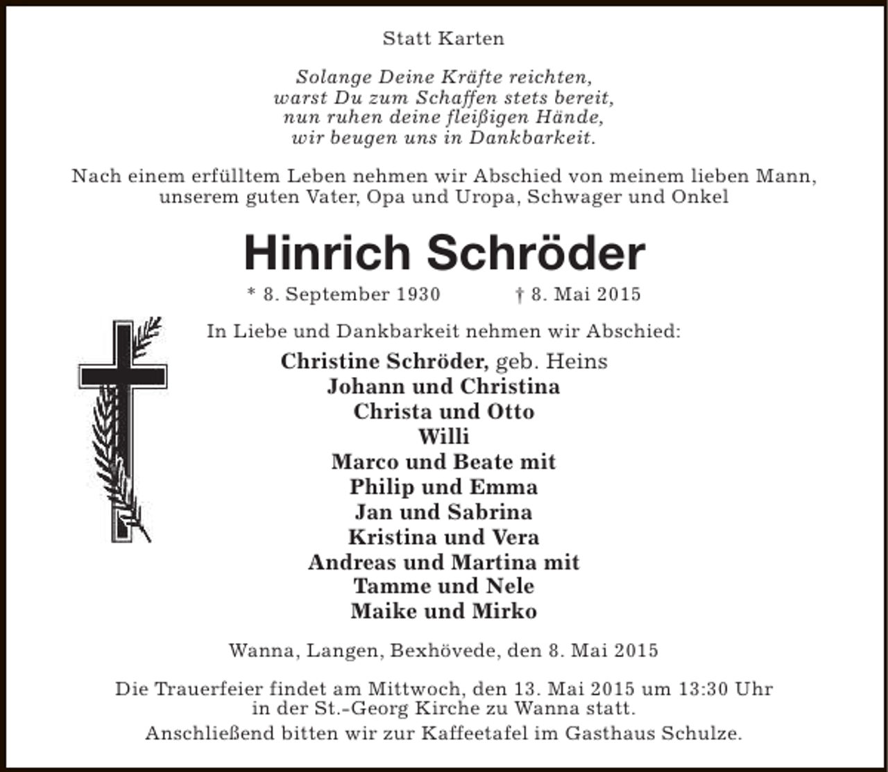 <p>Statt Karten<br />Solange Deine KrÃ¤fte reichten,<br />warst Du zum Schaffen stets bereit,<br />nun ruhen deine fleiÃŸigen HÃ¤nde,<br />wir beugen uns in Dankbarkeit.<br />Nach einem erfÃ¼lltem Leben nehmen wir Abschied von meinem lieben Mann,<br />unserem guten Vater, Opa und Uropa, Schwager und Onkel</p><p>Hinrich SchrÃ¶der<br />* 8. September 1930</p><p>â€  8. Mai 2015</p><p>In Liebe und Dankbarkeit nehmen wir Abschied:</p><p>Christine SchrÃ¶der, geb. Heins<br />Johann und Christina<br />Christa und Otto<br />Willi<br />Marco und Beate mit<br />Philip und Emma<br />Jan und Sabrina<br />Kristina und Vera<br />Andreas und Martina mit<br />Tamme und Nele<br />Maike und Mirko<br />Wanna, Langen, BexhÃ¶vede, den 8. Mai 2015<br />Die Trauerfeier findet am Mittwoch, den 13. Mai 2015 um 13:30 Uhr<br />in der St.-Georg Kirche zu Wanna statt.<br />AnschlieÃŸend bitten wir zur Kaffeetafel im Gasthaus Schulze.</p>