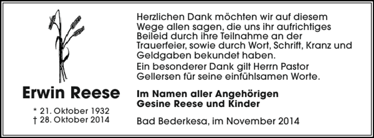 <p>Herzlichen Dank möchten wir auf diesem<br />Wege allen sagen, die uns ihr aufrichtiges<br />Beileid durch ihre Teilnahme an der<br />Trauerfeier, sowie durch Wort, Schrift, Kranz und<br />Geldgaben bekundet haben.<br />Ein besonderer Dank gilt Herrn Pastor<br />Gellersen für seine einfühlsamen Worte.</p><p>Erwin Reese<br />* 21. Oktober 1932<br />† 28. Oktober 2014</p><p>Im Namen aller Angehörigen<br />Gesine Reese und Kinder<br />Bad Bederkesa, im November 2014</p>
