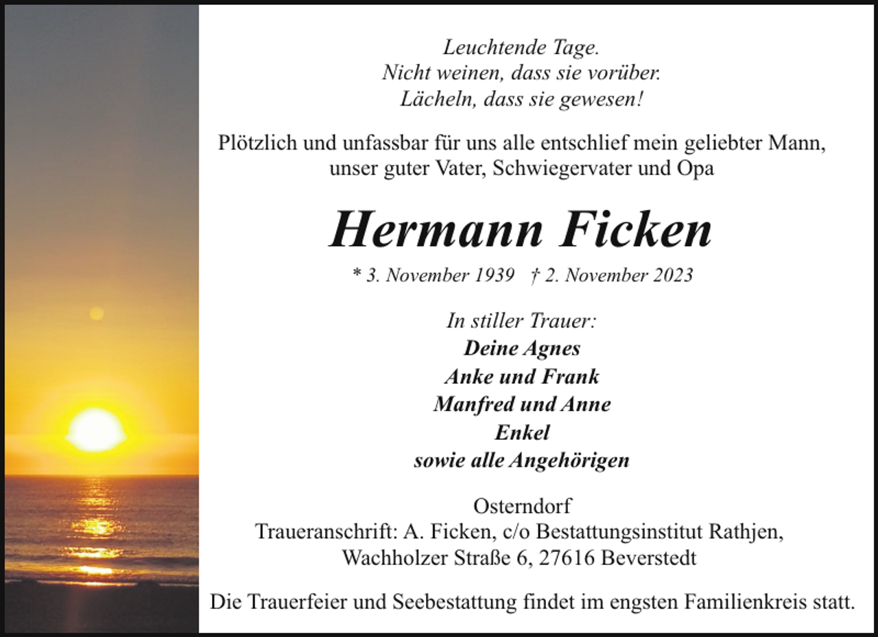 <p>Leuchtende Tage.<br />Nicht weinen, dass sie vorüber.<br />Lächeln, dass sie gewesen!<br />Plötzlich und unfassbar für uns alle entschlief mein geliebter Mann,<br />unser guter Vater, Schwiegervater und Opa</p><p>Hermann Ficken<br />* 3. November 1939 † 2. November 2023</p><p>In stiller Trauer:<br />Deine Agnes<br />Anke und Frank<br />Manfred und Anne<br />Enkel<br />sowie alle Angehörigen<br />Osterndorf<br />Traueranschrift: A. Ficken, c/o Bestattungsinstitut Rathjen,<br />Wachholzer Straße 6, 27616 Beverstedt<br />Die Trauerfeier und Seebestattung findet im engsten Familienkreis statt.</p>