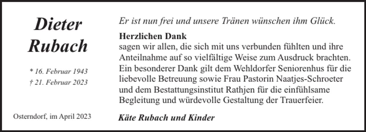 <p>Dieter<br />Rubach<br />* 16. Februar 1943<br />† 21. Februar 2023</p><p>Osterndorf, im April 2023</p><p>Er ist nun frei und unsere Tränen wünschen ihm Glück.<br />Herzlichen Dank<br />sagen wir allen, die sich mit uns verbunden fühlten und ihre<br />Anteilnahme auf so vielfältige Weise zum Ausdruck brachten.<br />Ein besonderer Dank gilt dem Wehldorfer Seniorenhus für die<br />liebevolle Betreuung sowie Frau Pastorin Naatjes-Schroeter<br />und dem Bestattungsinstitut Rathjen für die einfühlsame<br />Begleitung und würdevolle Gestaltung der Trauerfeier.<br />Käte Rubach und Kinder</p>