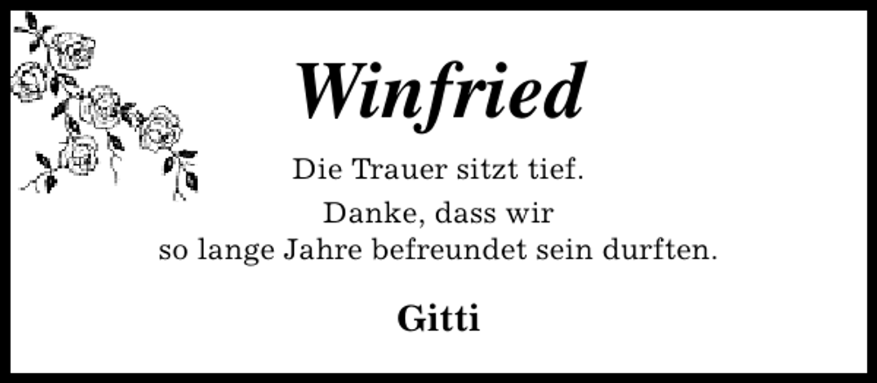 <p>Winfried<br />Die Trauer sitzt tief.<br />Danke, dass wir<br />so lange Jahre befreundet sein durften.</p>
<p>Gitti</p>