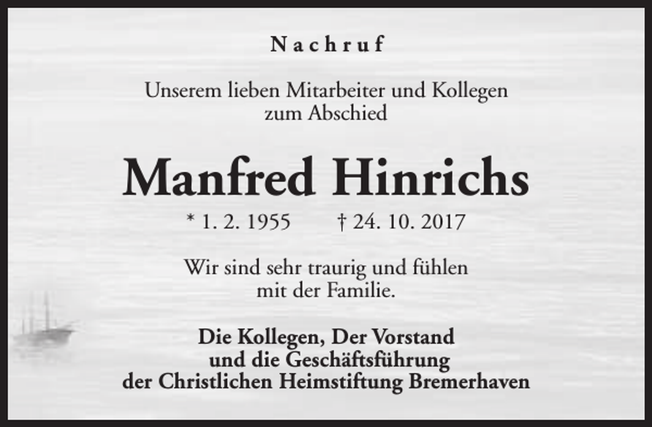 <p>Nachruf<br />Unserem lieben Mitarbeiter und Kollegen<br />zum Abschied</p><p>Manfred Hinrichs<br />* 1. 2. 1955</p><p>† 24. 10. 2017</p><p>Wir sind sehr traurig und fühlen<br />mit der Familie.<br />Die Kollegen, Der Vorstand<br />und die Geschäftsführung<br />der Christlichen Heimstiftung Bremerhaven</p>