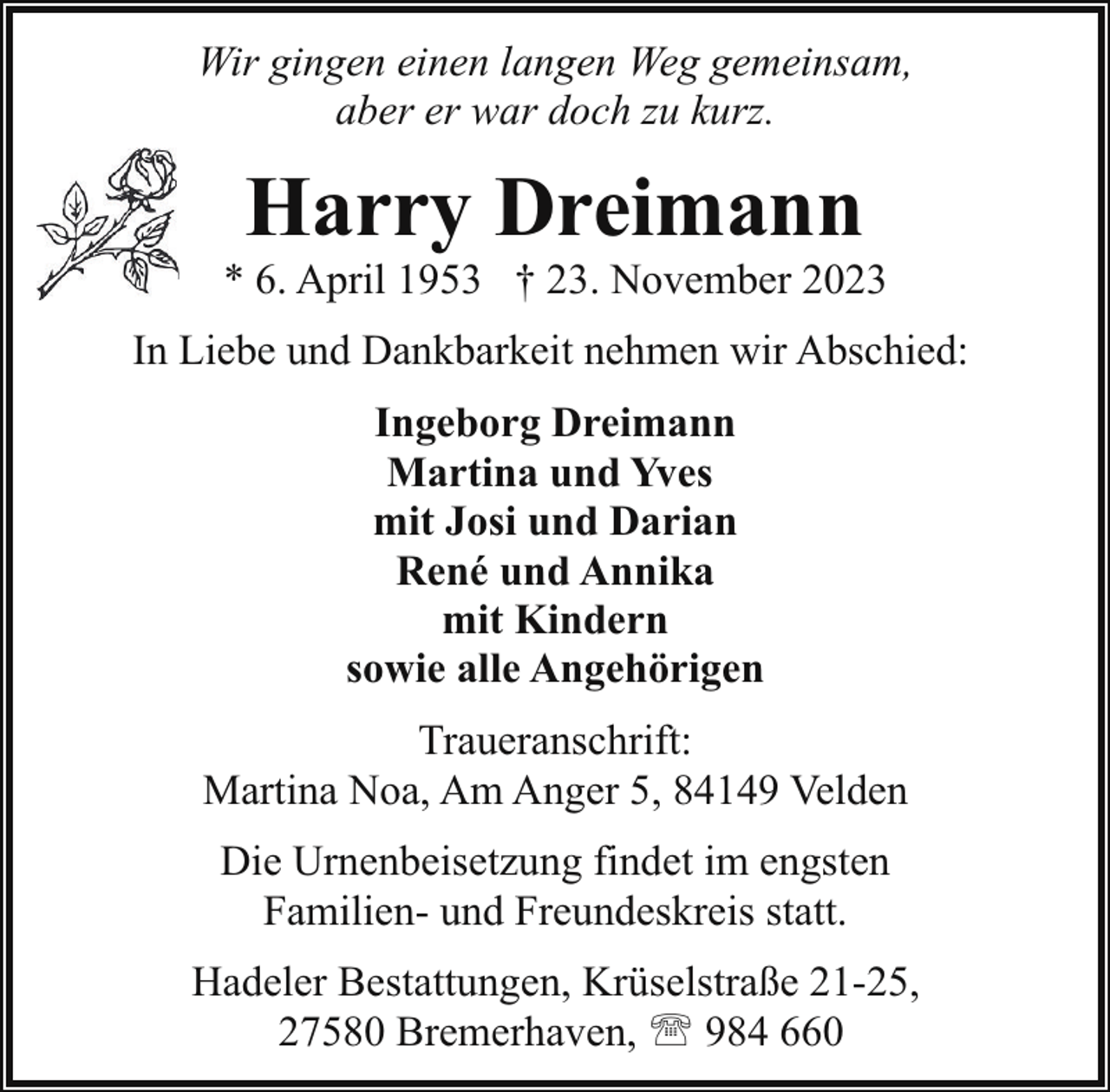 <p>Wir gingen einen langen Weg gemeinsam,<br />aber er war doch zu kurz.</p><p>Harry Dreimann</p><p>* 6. April 1953 † 23. November 2023<br />In Liebe und Dankbarkeit nehmen wir Abschied:<br />Ingeborg Dreimann<br />Martina und Yves<br />mit Josi und Darian<br />René und Annika<br />mit Kindern<br />sowie alle Angehörigen<br />Traueranschrift:<br />Martina Noa, Am Anger 5, 84149 Velden<br />Die Urnenbeisetzung findet im engsten<br />Familien- und Freundeskreis statt.<br />Hadeler Bestattungen, Krüselstraße 21-25,<br />27580 Bremerhaven, ' 984 660</p>