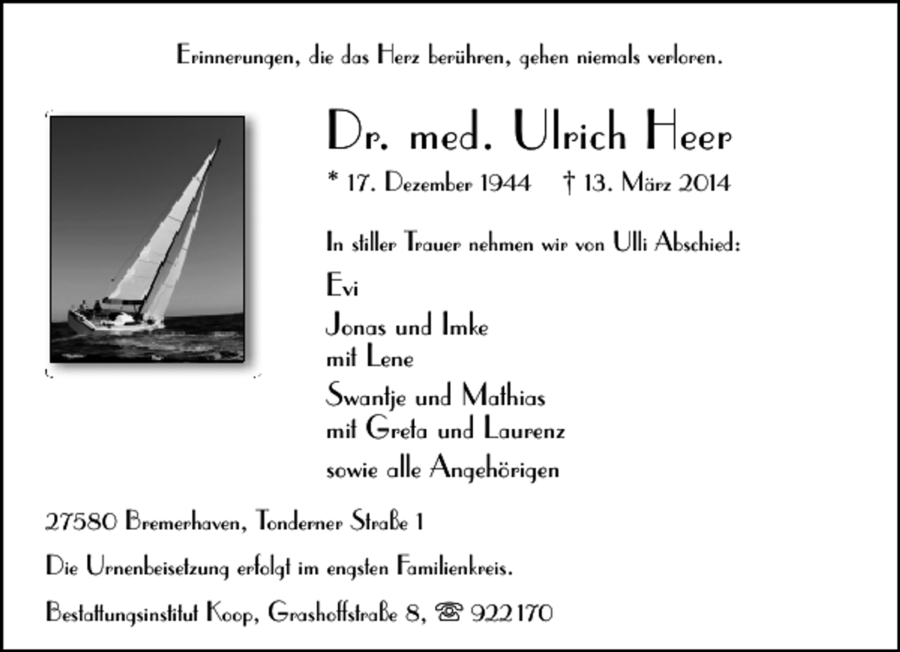 <p>Erinnerungen, die das Herz berühren, gehen niemals verloren.</p><p>Dr. med. Ulrich Heer</p><p>* 17. Dezember 1944</p><p>† 13. März 2014</p><p>In stiller Trauer nehmen wir von Ulli Abschied:</p><p>Evi<br />Jonas und Imke<br />mit Lene<br />Swantje und Mathias<br />mit Greta und Laurenz<br />sowie alle Angehörigen<br />27580 Bremerhaven, Tonderner Straße 1<br />Die Urnenbeisetzung erfolgt im engsten Familienkreis.<br />Bestattungsinstitut Koop, Grashoffstraße 8,  922 170</p>