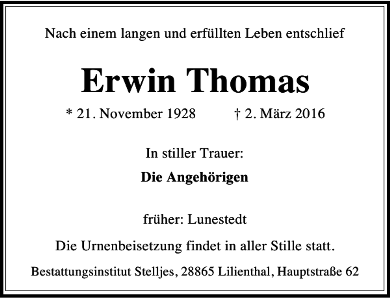<p>Nach einem langen und erfüllten Leben entschlief</p><p>Erwin Thomas</p><p>* 21. November 1928</p><p>† 2. März 2016</p><p>In stiller Trauer:<br />Die Angehörigen<br />früher: Lunestedt<br />Die Urnenbeisetzung findet in aller Stille statt.<br />Bestattungsinstitut Stelljes, 28865 Lilienthal, Hauptstraße 62</p>